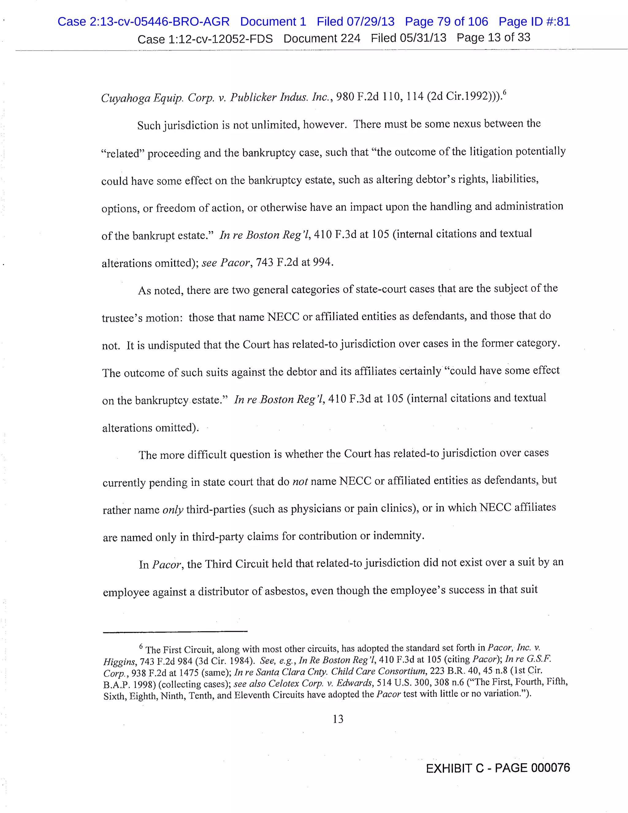 Case 1:12-cv-12052-FDS Document 224 Filed 05/31/13 Page 13 of 33
Cuyahoga Equip. Corp. v. Publicker Indus. Inc., 980 F.2d 110, 114 (2d Cir.1992))). 6
Such jurisdiction is not unlimited, however. There must be some nexus between the
"related" proceeding and the bankruptcy case, such that "the outcome of the litigation potentially
could have some effect on the bankruptcy estate, such as altering debtor’s rights, liabilities,
options, or freedom of action, or otherwise have an impact upon the handling and administration
of the bankrupt estate." In re Boston Reg ’1, 410 F.3d at 105 (internal citations and textual
alterations omitted); see Pacor, 743 F.2d at 994.
As noted, there are two general categories of state-court cases that are the subject of the
trustee’s motion: those that name NECC or affiliated entities as defendants, and those that do
not. It is undisputed that the Court has related-to jurisdiction over cases in the former category.
The outcome of such suits against the debtor and its affiliates certainly "could have some effect
on the bankruptcy estate." In re Boston Reg ’1, 410 F .3 d at 105 (internal citations and textual
alterations omitted).
The more difficult question is whether the Court has related-to jurisdiction over cases
currently pending in state court that do not name NECC or affiliated entities as defendants, but
rather name only third-parties (such as physicians or pain clinics), or in which NECC affiliates
are named only in third-party claims for contribution or indemnity.
In Pacor, the Third Circuit held that related-to jurisdiction did not exist over a suit by an
employee against a distributor of asbestos, even though the employee’s success in that suit
6 The First Circuit, along with most other circuits, has adopted the standard set forth in Pacor, Inc. v.
Higgins, 743 F.2d 984 (3d Cir. 1984). See, e.g., In Re Boston Reg’l, 410 F.3d at 105 (citing Pacor); In re G.S.F.
Corp., 938 F.2d at 1475 (same); In re Santa Clara Cnty. Child Care Consortium, 223 B.R. 40, 45 n.8 (1st ir.
B.A.P. 1998) (collecting cases); see also Celotex Corp. v. Edwards, 514 U.S. 300, 308 n.6 ("The First, Fourth, Fifth,
Sixth, Eighth, Ninth, Tenth, and Eleventh Circuits have adopted the Pacortest with little or no variation.").
13
EXHIBIT C - PAGE 000076
Case 2:13-cv-05446-BRO-AGR Document 1 Filed 07/29/13 Page 79 of 106 Page ID #:81
 