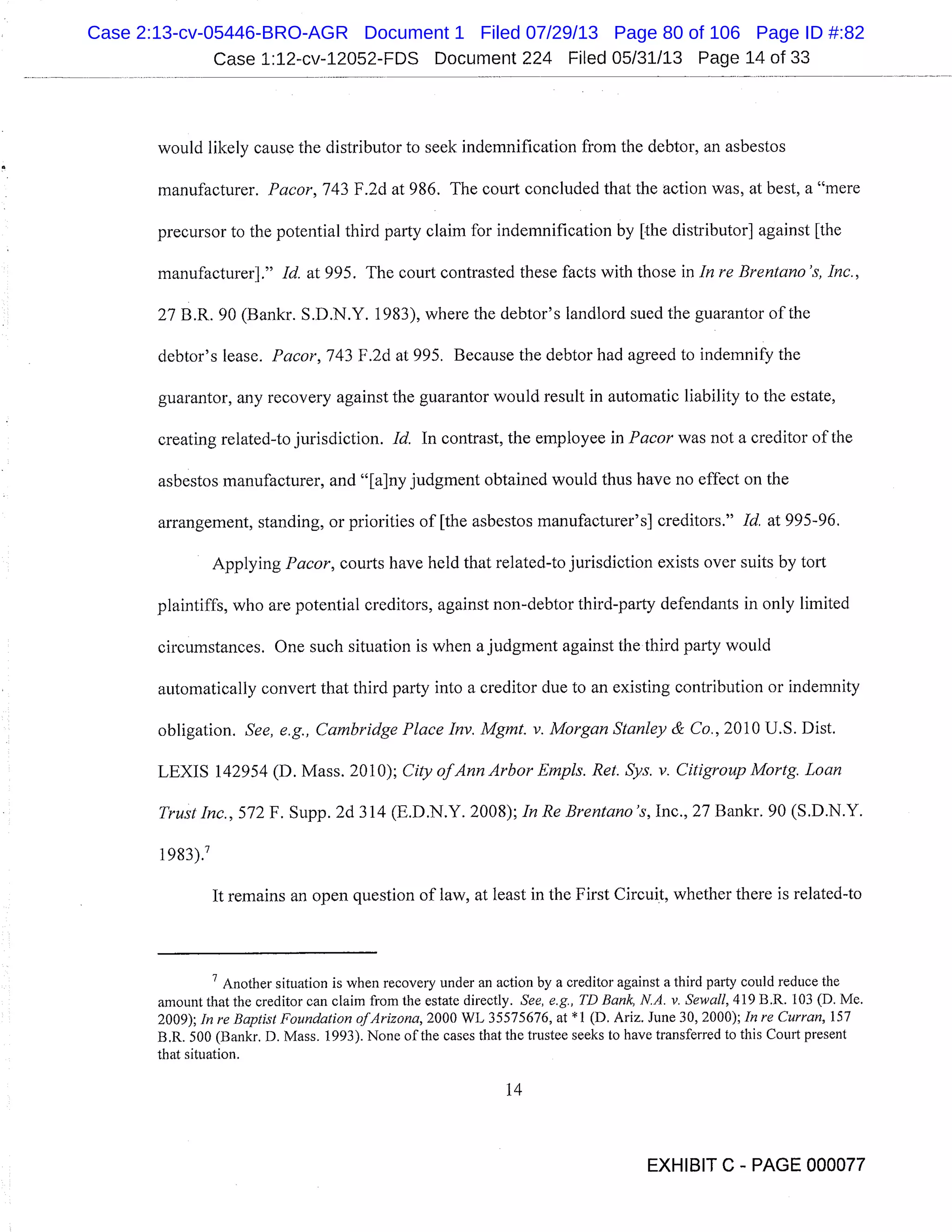 Case 1:12-cv-12052-FDS Document 224 Filed 05/31/13 Page 14 of 33
would likely cause the distributor to seek indemnification from the debtor, an asbestos
manufacturer. Pacor, 743 F.2d at 986. The court concluded that the action was, at best, a "mere
precursor to the potential third party claim for indemnification by [.the distributor] against [the
manufacturer]." Id. at 995. The court contrasted these facts with those in In re Brentano ’s, Inc.,
27 B.R. 90 (Bankr. S.D.N.Y. 1983), where the debtor’s landlord sued the guarantor of the
debtor’s lease. Pacor, 743 F.2d at 995. Because the debtor had agreed to indemnify the
guarantor, any recovery against the guarantor would result in automatic liability to the estate,
creating related-to jurisdiction. Id. In contrast, the employee in Pacorwas not a creditor of the
asbestos manufacturer, and "[a]ny judgment obtained would thus have no effect on the
arrangement, standing, or priorities of [the asbestos manufacturer’s] creditors." Id. at 995-96.
Applying Pacor, courts have held that related-to jurisdiction exists over suits by tort
plaintiffs, who are potential creditors, against non-debtor third-party defendants in only limited
circumstances. One such situation is when a judgment against the third party would
automatically convert that third party into a creditor due to an existing contribution or indemnity
obligation. See, e.g., Cambridge Place Inv. Mgmt. v. Morgan Stanley & Co., 2010 U.S. Dist.
LEXIS 142954 (D. Mass. 2010); City ofAnn Arbor Empis. Ret. Sys. v. CitigroupMortg. Loan
Trust Inc., 572 F. Supp. 2d 314 (E.D.N.Y. 2008); In Re Brentano ’s, Inc., 27 Bankr. 90 (S.D.N.Y.
1983).
It remains an open question of law, at least in the First Circuit, whether there is related-to
Another situation is when recovery under an action by a creditor against a third party could reduce the
amount that the creditor can claim from the estate directly. See, e.g., TD Bank, N.A. v. Sewall, 419 B.R. 103 (D. Me.
2009); In re Baptist Foundation ofArizona, 2000 WL 35575676, at *1 (D. Ariz. June 30, 2000); In re Curran, 157
B.R. 500 (Bankr. D. Mass. 1993). None of the cases that the trustee seeks to have transferred to this Court present
that situation.
14
EXHIBIT C - PAGE 000077
Case 2:13-cv-05446-BRO-AGR Document 1 Filed 07/29/13 Page 80 of 106 Page ID #:82
 