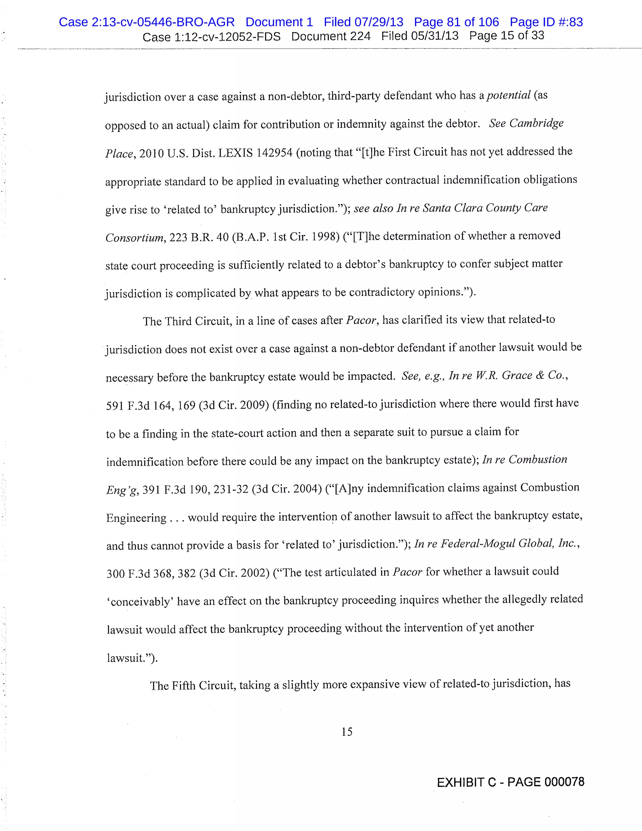 Case 1:12-cv-12052-FDS Document 224 Filed 05/31/13 Page 15 of 33
jurisdiction over a case against a non-debtor, third-party defendant who has apotential (as
opposed to an actual) claim for contribution or indemnity against the debtor. See Cambridge
Place, 2010 U.S. Dist. LEXIS 142954 (noting that "[t]he First Circuit has not yet addressed the
appropriate standard to be applied in evaluating whether contractual indemnification obligations
give rise to ’related to’ bankruptcy jurisdiction."); see also In re Santa Clara County Care
Consortium, 223 B.R. 40 (B.A.P. 1st Cir. 1998) ("[The determination of whether a removed
state court proceeding is sufficiently related to a debtor’s bankruptcy to confer subject matter
jurisdiction is complicated by what appears to be contradictory opinions.").
The Third Circuit, in a line of cases after Pacor, has clarified its view that related-to
jurisdiction does not exist over a case against a non-debtor defendant if another lawsuit would be
necessary before the bankruptcy estate would be impacted. See, e.g., In re W.R. Grace & Co.,
591 F.3d 164, 169 (3d Cir. 2009) (finding no related-to jurisdiction where there would first have
to be a finding in the state-court action and then a separate suit to pursue a claim for
indemnification before there could be any impact on the bankruptcy estate); In re Combustion
Eng’g, 391 F.3d 190, 231-32 (3d Cir. 2004) ("[A]y indemnification claims against Combustion
Engineering. . . would require the intervention of another lawsuit to affect the bankruptcy estate,
and thus cannot provide a basis for ’related to’ jurisdiction."); In re Federal-Mogul Global, Inc.,
300 F.3d 368, 382 (3d Cir. 2002) ("The test articulated in Pacor for whether a lawsuit could
’conceivably’ have an effect on the bankruptcy proceeding inquires whether the allegedly related
lawsuit would affect the bankruptcy proceeding without the intervention of yet another
lawsuit.").
The Fifth Circuit, taking a slightly more expansive view of related-to jurisdiction, has
15
EXHIBIT C - PAGE 000078
Case 2:13-cv-05446-BRO-AGR Document 1 Filed 07/29/13 Page 81 of 106 Page ID #:83
 