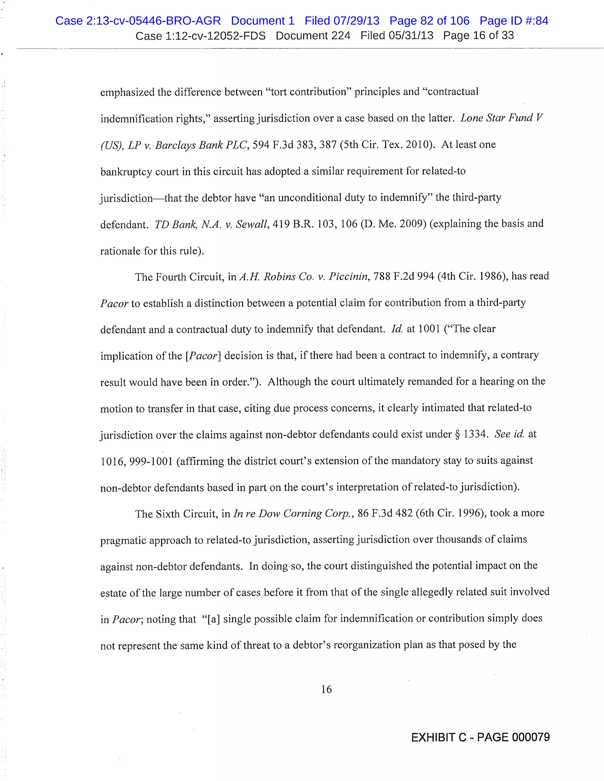 Case 1:12-cv-12052-FDS Document 224 Filed 05/31/13 Page 16 of 33
emphasized the difference between "tort contribution" principles and "contractual
indemnification rights," asserting jurisdiction over a case based on the latter. Lone Star Fund V
(US), LP v. Barclays Bank PLC, 594 F.3d 383, 387 (5th Cir. Tex. 2010). At least one
bankruptcy court in this circuit has adopted a similar requirement for related-to
jurisdictionthat the debtor have "an unconditional duty to indemnify" the third-party
defendant. TD Bank, N.A. v. Sewall, 419 B.R. 103, 106 (D. Me. 2009) (explaining the basis and
rationale for this rule).
The Fourth Circuit, in A.H. Robins Co. v. Piccinin, 788 F.2d 994 (4th Cir. 1986), has read
Pacorto establish a distinction between a potential claim for contribution from a third-party
defendant and a contractual duty to indemnify that defendant. Id. at 1001 ("The clear
implication of the [Pacor] decision is that, if there had been a contract to indemnify, a contrary
result would have been in order."). Although the court ultimately remanded for a hearing on the
motion to transfer in that case, citing due process concerns, it clearly intimated that related-to
jurisdiction over the claims against non-debtor defendants could exist under § 1334. See id. at
1016, 999-1001 (affirming the district court’s extension of the mandatory stay to suits against
non-debtor defendants based in part on the court’s interpretation of related-to jurisdiction).
The Sixth Circuit, in In re Dow Corning Corp., 86 F.3d 482 (6th Cir. 1996), took a more
pragmatic approach to related-to jurisdiction, asserting jurisdiction over thousands of claims
against non-debtor defendants. In doing so, the court distinguished the potential impact on the
estate of the large number of cases before it from that of the single allegedly related suit involved
in Pacor; noting that "[a] single possible claim for indemnification or contribution simply does
not represent the same kind of threat to a debtor’s reorganization plan as that posed by the
16
EXHIBIT C - PAGE 000079
Case 2:13-cv-05446-BRO-AGR Document 1 Filed 07/29/13 Page 82 of 106 Page ID #:84
 
