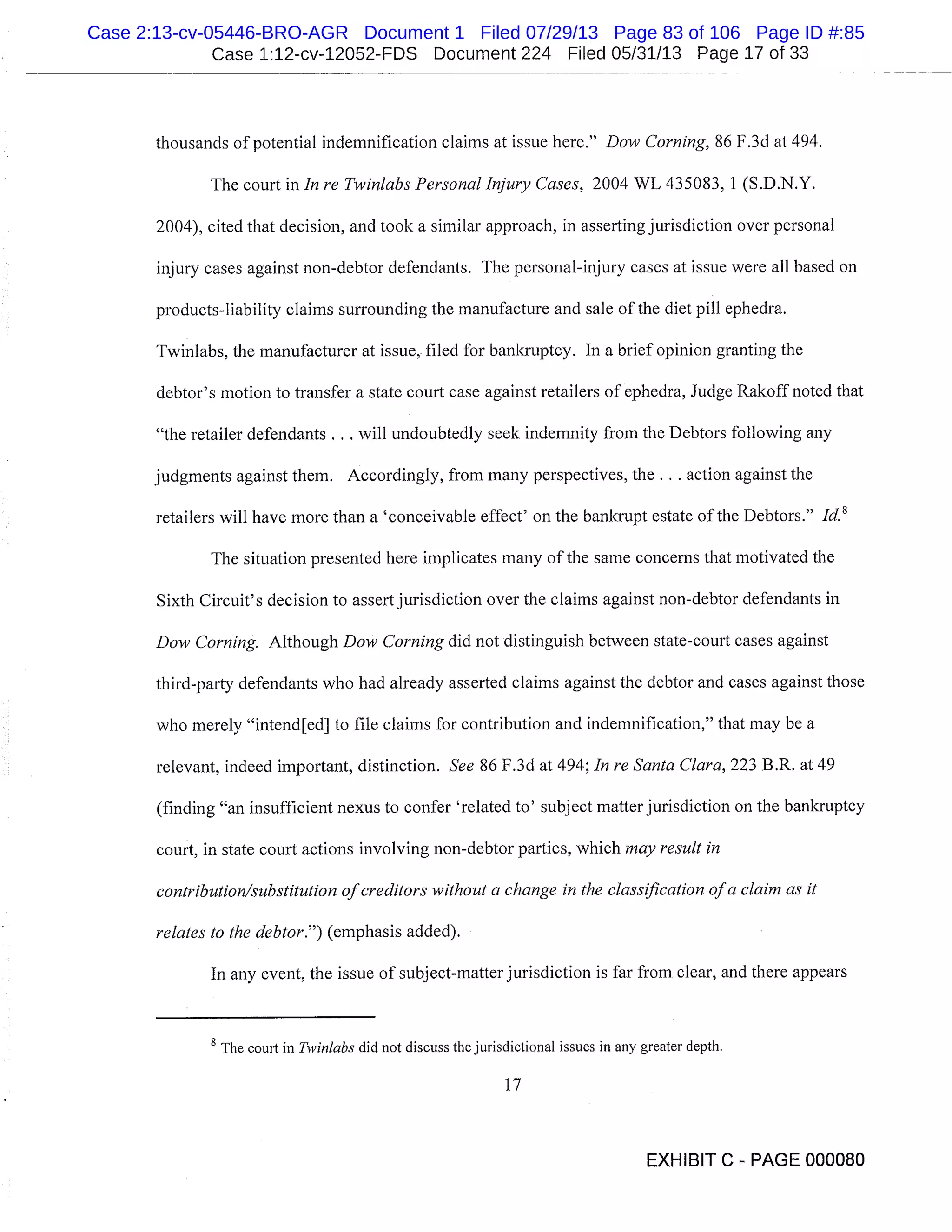 Case 1:12-cv-12052-FDS Document 224 Filed 05/31/13 Page 17 of 33
thousands of potential indemnification claims at issue here." Dow Corning, 86 F.3d at 494.
The court in In re Twin/abs Personal Injury Cases, 2004 WL 435083, 1 (S.D.N.Y.
2004), cited that decision, and took a similar approach, in asserting jurisdiction over personal
injury cases against non-debtor defendants. The personal-injury cases at issue were all based on
products-liability claims surrounding the manufacture and sale of the diet pill ephedra.
Twinlabs, the manufacturer at issue, filed for bankruptcy. In a brief opinion granting the
debtor’s motion to transfer a state court case against retailers of ephedra, Judge Rakoff noted that
"the retailer defendants.. . will undoubtedly seek indemnity from the Debtors following any
judgments against them. Accordingly, from many perspectives, the. . action against the
retailers will have more than a ’conceivable effect’ on the bankrupt estate of the Debtors." Id. 8
The situation presented here implicates many of the same concerns that motivated the
Sixth Circuit’s decision to assert jurisdiction over the claims against non-debtor defendants in
Dow Corning. Although Dow Corning did not distinguish between state-court cases against
third-party defendants who had already asserted claims against the debtor and cases against those
who merely "intend[ed] to file claims for contribution and indemnification," that may be a
relevant, indeed important, distinction. See 86 F.3d at 494; In re Santa Clara, 223 B.R. at 49
(finding "an insufficient nexus to confer ’related to’ subject matter jurisdiction on the bankruptcy
court, in state court actions involving non-debtor parties, which may result in
contribution/substitution of creditors without a change in the classification of a claim as it
relates to the debtor.") (emphasis added).
In any event, the issue of subject-matter jurisdiction is far from clear, and there appears
8
The court in Twinlabs did not discuss the jurisdictional issues in any greater depth.
17
EXHIBIT C - PAGE 000080
Case 2:13-cv-05446-BRO-AGR Document 1 Filed 07/29/13 Page 83 of 106 Page ID #:85
 