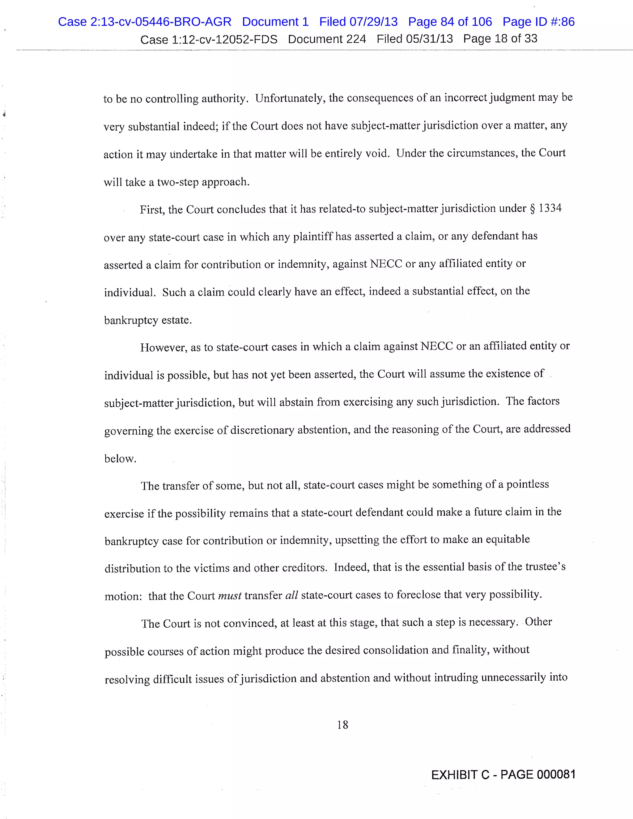Case 1:12-cv-12052-FDS Document 224 Filed 05/31/13 Page 18 of 33
to be no controlling authority. Unfortunately, the consequences of an incorrect judgment may be
very substantial indeed; if the Court does not have subject-matter jurisdiction over a matter, any
action it may undertake in that matter will be entirely void. Under the circumstances, the Court
will take a two-step approach.
First, the Court concludes that it has related-to subject-matter jurisdiction under § 1334
over any state-court case in which any plaintiff has asserted a claim, or any defendant has
asserted a claim for contribution or indemnity, against NECC or any affiliated entity or
individual. Such a claim could clearly have an effect, indeed a substantial effect, on the
bankruptcy estate.
However, as to state-court cases in which a claim against NECC or an affiliated entity or
individual is possible, but has not yet been asserted, the Court will assume the existence of
subject-matter jurisdiction, but will abstain from exercising any such jurisdiction. The factors
governing the exercise of discretionary abstention, and the reasoning of the Court, are addressed
below.
The transfer of some, but not all, state-court cases might be something of a pointless
exercise if the possibility remains that a state-court defendant could make a future claim in the
bankruptcy case for contribution or indemnity, upsetting the effort to make an equitable
distribution to the victims and other creditors. Indeed, that is the essential basis of the trustee’s
motion: that the Court must transfer all state-court cases to foreclose that very possibility.
The Court is not convinced, at least at this stage, that such a step is necessary. Other
possible courses of action might produce the desired consolidation and finality, without
resolving difficult issues of jurisdiction and abstention and without intruding unnecessarily into
18
EXHIBIT C - PAGE 000081
Case 2:13-cv-05446-BRO-AGR Document 1 Filed 07/29/13 Page 84 of 106 Page ID #:86
 