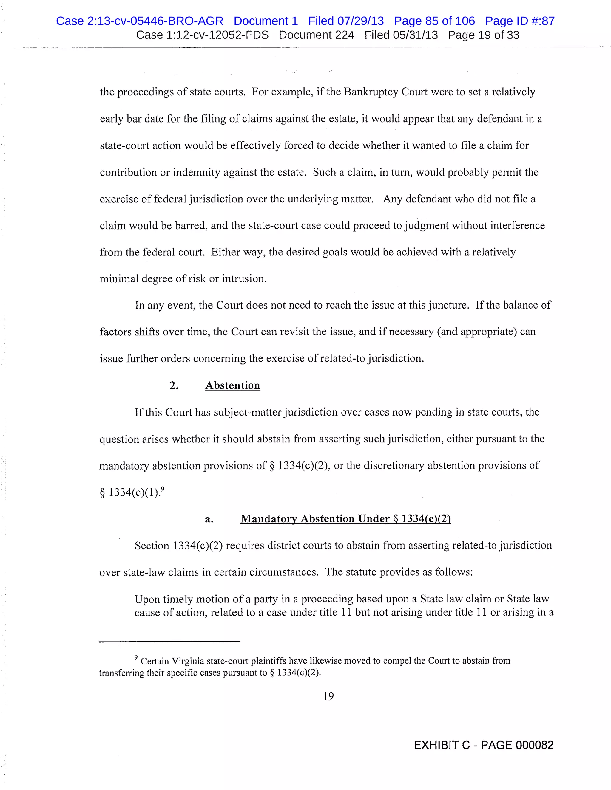Case 1:12-cv-12052-FDS Document 224 Filed 05/31/13 Page 19 of 33
the proceedings of state courts. For example, if the Bankruptcy Court were to set a relatively
early bar date for the filing of claims against the estate, it would appear that any defendant in a
state-court action would be effectively forced to decide whether it wanted to file a claim for
contribution or indemnity against the estate. Such a claim, in turn, would probably permit the
exercise of federal jurisdiction over the underlying matter. Any defendant who did not file a
claim would be barred, and the state-court case could proceed to judgment without interference
from the federal court. Either way, the desired goals would be achieved with a relatively
minimal degree of risk or intrusion.
In any event, the Court does not need to reach the issue at this juncture. If the balance of
factors shifts over time, the Court can revisit the issue, and if necessary (and appropriate) can
issue further orders concerning the exercise of related-to jurisdiction.
2. Abstention
If this Court has subj ect-matter jurisdiction over cases now pending in state courts, the
question arises whether it should abstain from asserting such jurisdiction, either pursuant to the
mandatory abstention provisions of § 1334(c)(2), or the discretionary abstention provisions of
§ 1334(c)(1). 9
a. Mandatory Abstention Under 1334(0(2)
Section 1334(c)(2) requires district courts to abstain from asserting related-to jurisdiction
over state-law claims in certain circumstances. The statute provides as follows:
Upon timely motion of a party in a proceeding based upon a State law claim or State law
cause of action, related to a case under title 11 but not arising under title 11 or arising in a
Certain Virginia state-court plaintiffs have likewise moved to compel the Court to abstain from
transferring their specific cases pursuant to § 1334(c)(2).
19
EXHIBIT C - PAGE 000082
Case 2:13-cv-05446-BRO-AGR Document 1 Filed 07/29/13 Page 85 of 106 Page ID #:87
 