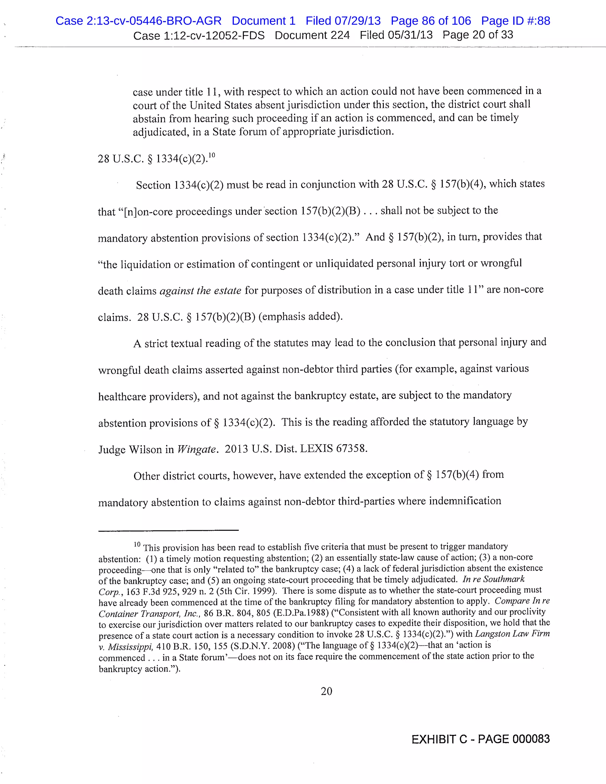 Case 1:12-cv-12052-FDS Document 224 Filed 05/31/13 Page 20 of 33
case under title 11, with respect to which an action could not have been commenced in a
court of the United States absent jurisdiction under this section, the district court shall
abstain from hearing such proceeding if an action is commenced, and can be timely
adjudicated, in a State forum of appropriate jurisdiction.
28 U.S.C. § 1334(c)(2). 1
Section 1334(c)(2) must be read in conjunction with 28 U.S.C. § 157(b)(4), which states
that "[n]on-core proceedings under ’section 1 57(b)(2)(B) . . . shall not be subject to the
mandatory abstention provisions of section 1334(c)(2)." And § 157(b)(2), in turn, provides that
"the liquidation or estimation of contingent or unliquidated personal injury tort or wrongful
death claims against the estate for purposes of distribution in a case under title 11" are non-core
claims. 28 U.S.C. § 157(b)(2)(13) (emphasis added).
A strict textual reading of the statutes may lead to the conclusion that personal injury and
wrongful death claims asserted against non-debtor third parties (for example, against various
healthcare providers), and not against the bankruptcy estate, are subject to the mandatory
abstention provisions of § 1334(c)(2). This is the reading afforded the statutory language by
Judge Wilson in Wingate. 2013 U.S. Dist. LEXIS 67358.
Other district courts, however, have extended the exception of § 1 57(b)(4) from
mandatory abstention to claims against non-debtor third-parties where indemnification
10
This provision has been read to establish five criteria that must be present to trigger mandatory
abstention: (1) a timely motion requesting abstention; (2) an essentially state-law cause of action; (3) a non-core
proceedingone that is only "related to" the bankruptcy case; (4) a lack of federal jurisdiction absent the existence
of the bankruptcy case; and (5) an ongoing state-court proceeding that be timely adjudicated. In re Southmark
Corp., 163 F.3d 925, 929 n. 2 (5th Cir. 1999). There is some dispute as to whether the state-court proceeding must
have already been commenced at the time of the bankruptcy filing for mandatory abstention to apply. Compare in re
Container Transport, inc., 86 B.R. 804, 805 (E.D.Pa.1988) ("Consistent with all known authority and our proclivity
to exercise our jurisdiction over matters related to our bankruptcy cases to expedite their disposition, we hold that the
presence of a state court action is a necessary condition to invoke 28 U.S.C. § 1334(c)(2).") with Langston Law Firm
v. Mississippi, 410 B.R. 150, 155 (S.D.N.Y. 2008) ("The language of § 1334(c)(2)that an ’action is
commenced . . . in a State forum’does not on its face require the commencement of the state action prior to the
bankruptcy action.").
’Li]
EXHIBIT C - PAGE 000083
Case 2:13-cv-05446-BRO-AGR Document 1 Filed 07/29/13 Page 86 of 106 Page ID #:88
 