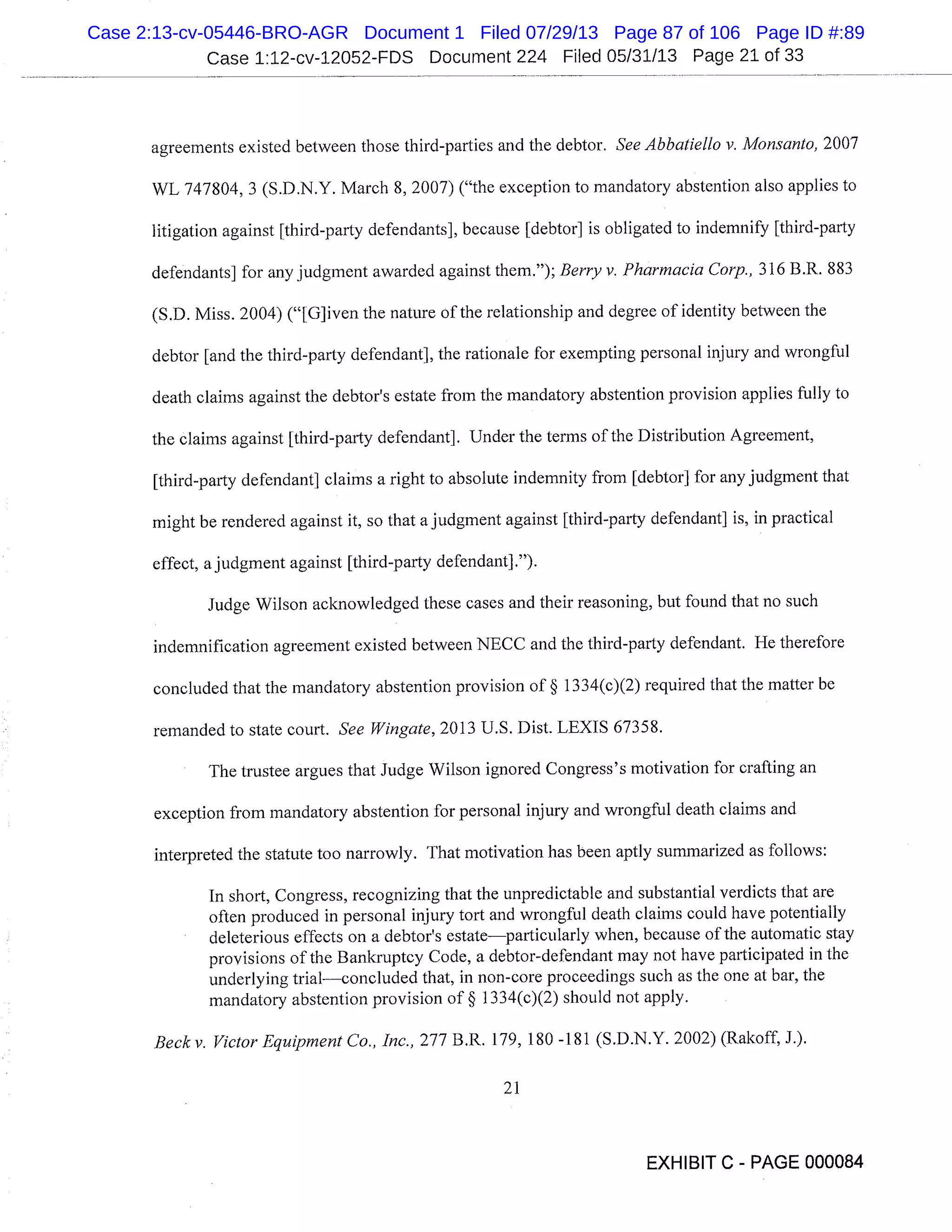 Case 1:12-cv-12052-FDS Document 224 Filed 05/31/13 Page 21 of 33
agreements existed between those third-parties and the debtor. See Abbatiello v. Monsanto, 2007
WL 747804, 3 (S.D.N.Y. March 8, 2007) ("the exception to mandatory abstention also applies to
litigation against [third-party defendants], because [debtor] is obligated to indemnify [third-party
defendants] for any judgment awarded against them."); Berry v. Pharmacia Corp., 316 B.R. 883
(S.D. Miss. 2004) ("[G]iven the nature of the relationship and degree of identity between the
debtor [and the third-party defendant], the rationale for exempting personal injury and wrongful
death claims against the debtor’s estate from the mandatory abstention provision applies fully to
the claims against [third-party defendant]. Under the terms of the Distribution Agreement,
[third-party defendant] claims a right to absolute indemnity from [debtor] for any judgment that
might be rendered against it, so that a judgment against [third-party defendant] is, in practical
effect, a judgment against [third-party defendant].").
Judge Wilson acknowledged these cases and their reasoning, but found that no such
indemnification agreement existed between NECC and the third-party defendant. He therefore
concluded that the mandatory abstention provision of § 1334(c)(2) required that the matter be
remanded to state court. See Wingate, 2013 U.S. Dist. LEXIS 67358.
The trustee argues that Judge Wilson ignored Congress’s motivation for crafting an
exception from mandatory abstention for personal injury and wrongful death claims and
interpreted the statute too narrowly. That motivation has been aptly summarized as follows:
In short, Congress, recognizing that the unpredictable and substantial verdicts that are
often produced in personal injury tort and wrongful death claims could have potentially
deleterious effects on a debtor’s estateparticularly when, because of the automatic stay
provisions of the Bankruptcy Code, a debtor-defendant may not have participated in the
underlying trialconcluded that, in non-core proceedings such as the one at bar, the
mandatory abstention provision of § 1334(c)(2) should not apply.
Becky. Victor Equipment Co., Inc., 277 B.R. 179, 180 -181 (S.D.N.Y. 2002) (Rakoff, J.).
211
EXHIBIT C - PAGE 000084
Case 2:13-cv-05446-BRO-AGR Document 1 Filed 07/29/13 Page 87 of 106 Page ID #:89
 