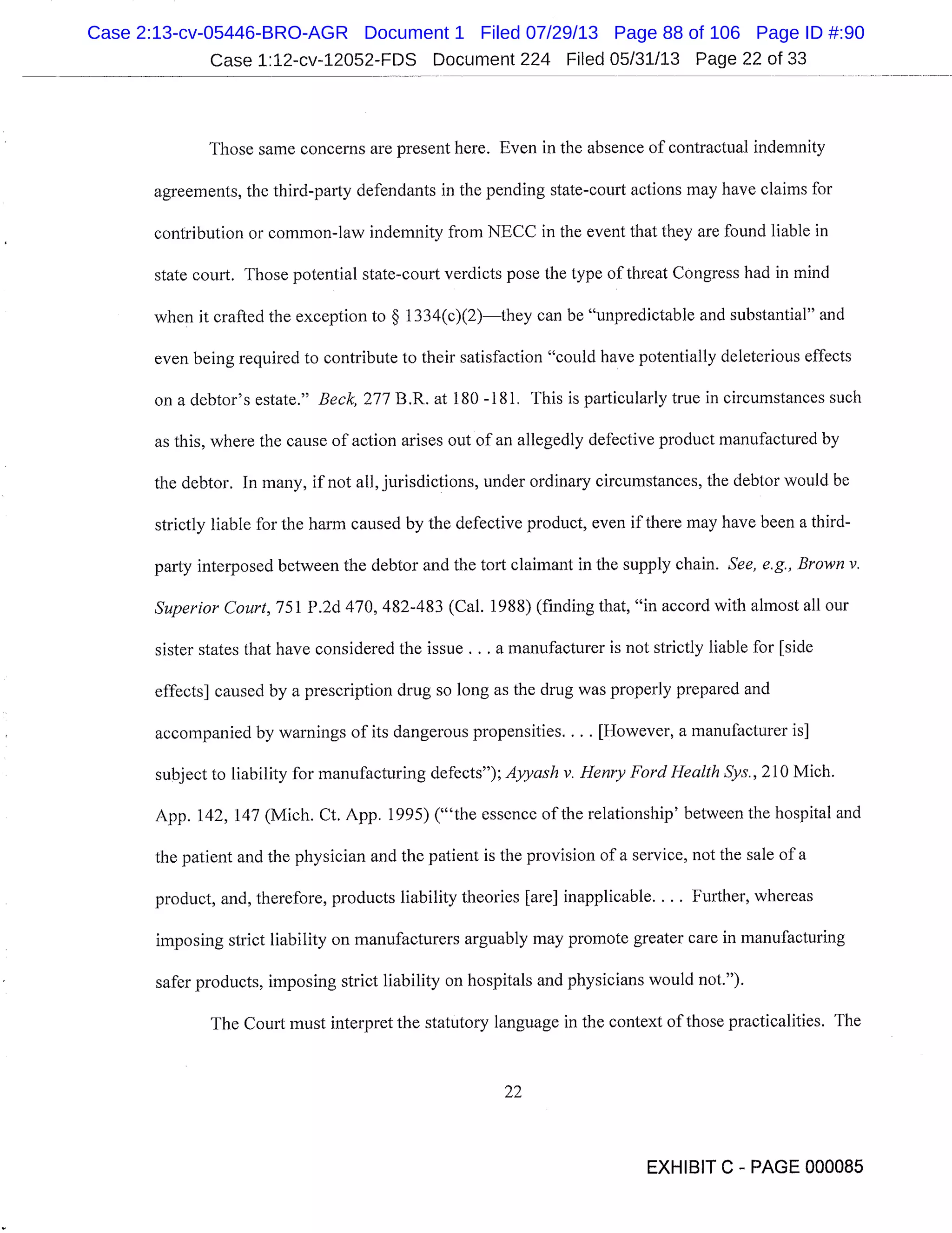 Case 1:12-cv-12052-FDS Document 224 Filed 05/31/13 Page 22 of 33
Those same concerns are present here. Even in the absence of contractual indemnity
agreements, the third-party defendants in the pending state-court actions may have claims for
contribution or common-law indemnity from NECC in the event that they are found liable in
state court. Those potential state-court verdicts pose the type of threat Congress had in mind
when it crafted the exception to § 1334(c)(2)they can be "unpredictable and substantial" and
even being required to contribute to their satisfaction "could have potentially deleterious effects
on a debtor’s estate." Beck, 277 B.R. at 180 -181. This is particularly true in circumstances such
as this, where the cause of action arises out of an allegedly defective product manufactured by
the debtor. In many, if not all, jurisdictions, under ordinary circumstances, the debtor would be
strictly liable for the harm caused by the defective product, even if there may have been a third-
party interposed between the debtor and the tort claimant in the supply chain. See, e.g., Brown v.
Superior Court, 751 P.2d 470, 482-483 (Cal. 1988) (finding that, "in accord with almost all our
sister states that have considered the issue . . . a manufacturer is not strictly liable for [side
effects] caused by a prescription drug so long as the drug was properly prepared and
accompanied by warnings of its dangerous propensities.... [However, a manufacturer is]
subject to liability for manufacturing defects"); Ayyash v. Henry Ford Health Sys., 210 Mich.
App. 142, 147 (Mich. Ct. App. 1995) ("the essence of the relationship’ between the hospital and
the patient and the physician and the patient is the provision of a service, not the sale of a
product, and, therefore, products liability theories [are] inapplicable.... Further, whereas
imposing strict liability on manufacturers arguably may promote greater care in manufacturing
safer products, imposing strict liability on hospitals and physicians would not.").
The Court must interpret the statutory language in the context of those practicalities. The
22
EXHIBIT C - PAGE 000085
Case 2:13-cv-05446-BRO-AGR Document 1 Filed 07/29/13 Page 88 of 106 Page ID #:90
 