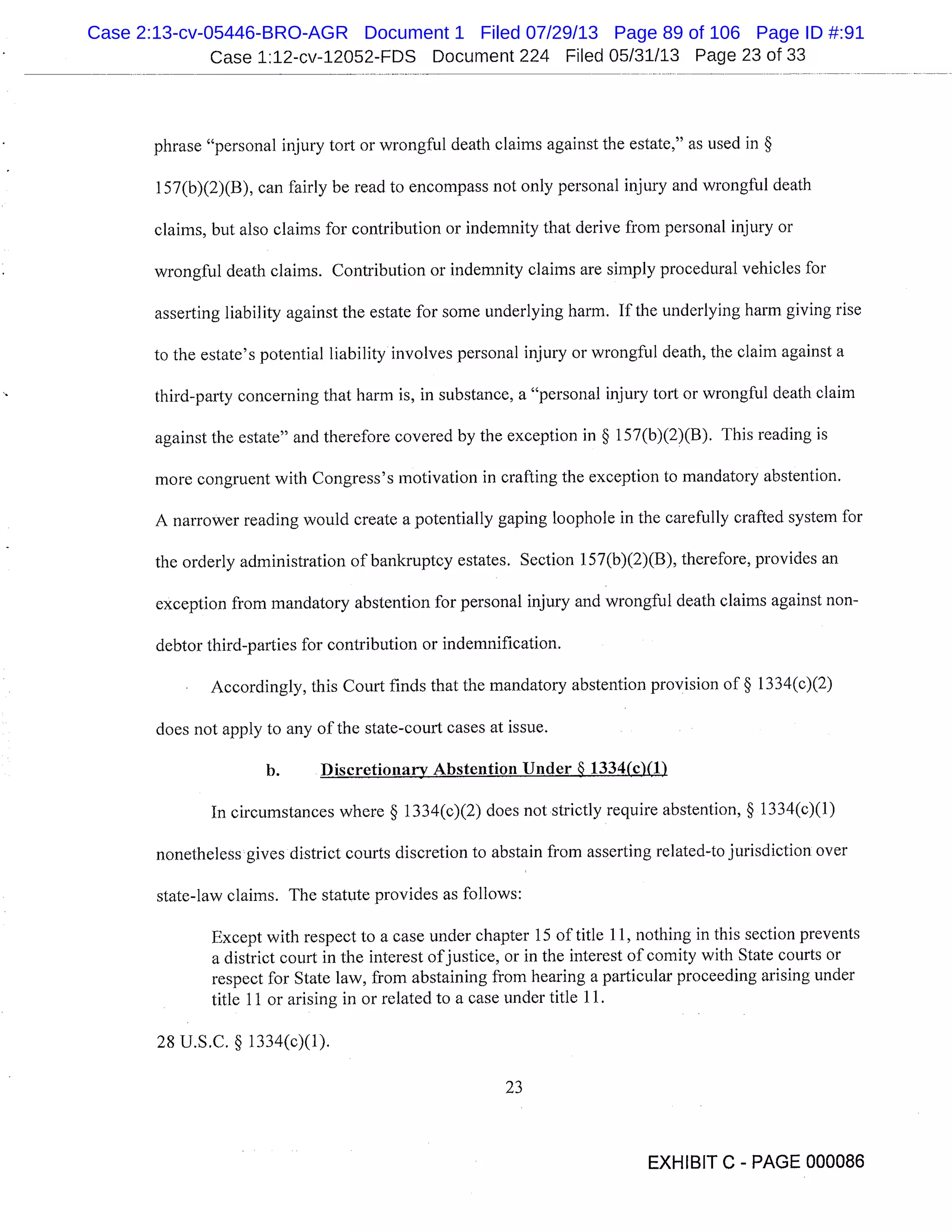 Case 1:12-cv-12052-FDS Document 224 Filed 05/31/13 Page 23 of 33
phrase "personal injury tort or wrongful death claims against the estate," as used in §
1 57(b)(2)(B), can fairly be read to encompass not only personal injury and wrongful death
claims, but also claims for contribution or indemnity that derive from personal injury or
wrongful death claims. Contribution or indemnity claims are simply procedural vehicles for
asserting liability against the estate for some underlying harm. If the underlying harm giving rise
to the estate’s potential liability involves personal injury or wrongful death, the claim against a
third-party concerning that harm is, in substance, a "personal injury tort or wrongful death claim
against the estate" and therefore covered by the exception in § 157(b)(2)(B). This reading is
more congruent with Congress’s motivation in crafting the exception to mandatory abstention.
A narrower reading would create a potentially gaping loophole in the carefully crafted system for
the orderly administration of bankruptcy estates. Section 157(b)(2)(B), therefore, provides an
exception from mandatory abstention for personal injury and wrongful death claims against non-
debtor third-parties for contribution or indemnification.
Accordingly, this Court finds that the mandatory abstention provision of § 1334(c)(2)
does not apply to any of the state-court cases at issue.
b. Discretionary Abstention Under § 1334(c)(1)
In circumstances where § 1334(c)(2) does not strictly require abstention, § 1334(c)(1)
nonetheless gives district courts discretion to abstain from asserting related-to jurisdiction over
state-law claims. The statute provides as follows:
Except with respect to a case under chapter 15 of title 11, nothing in this section prevents
a district court in the interest of justice, or in the interest of comity with State courts or
respect for State law, from abstaining from hearing a particular proceeding arising under
title 11 or arising in or related to a case under title 11.
28 U.S.C. § 1334(c)(1).
23
EXHIBIT C - PAGE 000086
Case 2:13-cv-05446-BRO-AGR Document 1 Filed 07/29/13 Page 89 of 106 Page ID #:91
 