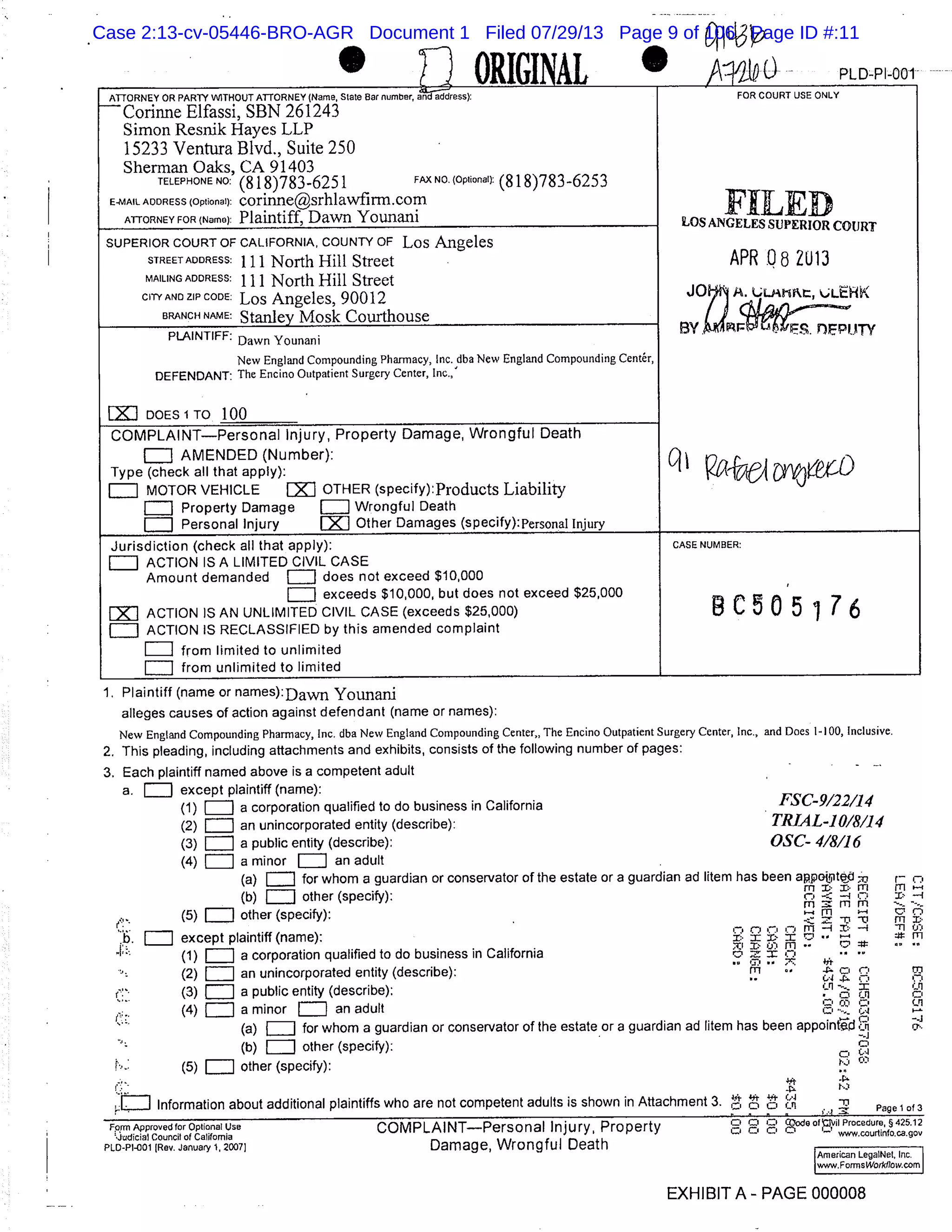 11ORIGINAL PLD-PI-001
ATTORNEY OR PARTY WITHOUT ATTORNEY (Name, State Ear number, andaddress): FOR COURT USE ONLY
Corinne Elfassi, SBN 261243
Simon Resnik Hayes LLP
15233 Ventura Blvd., Suite 250
Sherman Oaks, CA 91403
TELEPHONE NO: (818)783-6251 FAX NO. (Optional): (818)783-6253
E-MAIL ADDRESS (Optional): corinne@srhlawfirm.com
ATTORNEY FOR (Name): Plaintiff, Dawn Younani LOS ANGELES SUPERIOR COURT
SUPERIOR COURT OF CALIFORNIA, COUNTY OF Los Angeles
STREETADORESS: 111 North Hill Street APR .08 2U13
MAILING ADDRESS:
111 North Hill Street
CITY AND ZIP CODE: Los Angeles, 90012 LLMt11t, LLEHK
BRANCH NAME: Stanley Mosk Courthouse
OM
PLAINTIFF:
Dawn Younani
New England Compounding Pharmacy, Inc. dba New England Compounding Center,
DEFENDANT: The Encino Outpatient Surgery Center, Inc.,
LXJ DOES 1TO 100
COMPLAINTPersonal Injury, Property Damage, Wrongful Death
AMENDED (Number):
Type (check all that apply):
MOTOR VEHICLE EXI OTHER (specify): Products Liability
Property Damage Wrongful Death
L1 Personal Injury LX1J Other Damages (specify): personal Injury
Jurisdiction (check all that apply): CASE NUMBER:
LJ ACTION IS A LIMITED CIVIL CASE
Amount demanded EJ does not exceed $10,000
exceeds $10,000, but does not exceed $25,000
B C 0 5 76ACTION IS AN UNLIMITED CIVIL CASE (exceeds $25,000)
iJ ACTION IS RECLASSIFIED by this amended complaint
from limited to unlimited
from unlimited to limited
Plaintiff (name or names):Davm Younani
alleges causes of action against defendant (name or names):
New England Compounding Pharmacy, Inc. dba New England Compounding Center,, The Encino Outpatient Surgery Center, Inc., and Does 1-100, Inclusive.
This pleading, including attachments and exhibits, consists of the following number of pages:
Each plaintiff named above is a competent adult -
a. except plaintiff (name):
(1) a corporation qualified to do business in California FSC9122114
(2) an unincorporated entity (describe): T1?J.AL-1018114
(3) a public entity (describe): OSC- 418116
(4) a minor = an adult
(a) for whom a guardian or conservator of the estate or a guardian ad litern has been appojite1
(b) other (specify): 1’
(5) EJ other (specify):
rnmm
-
except plaintiff (name): :! i
I . i(1) a corporation qualified to do business n California
rl I ,:f Tn
’ – - -
(2) an unincorporated entity (describe): fi’
(3) a public entity (describe):
(4) a minor = an adult
(a) IIJ for whom a guardian or conservator of the estate or a guardian ad litem has been appointi ii
(b)11J other (specify):
(5) other (specify):
EJ Information about additional plaintiffs who are not competent adults is shown in Attachment 3. "i Page lof3
D 0Fprm Approved for Optional Use COMPLAINTPersonal Injury, Property ,
Ci ode oIvI Procedure, § 425.12
’Judicial Council of California www.courfinfo.ca.gov
PLD-Pi-001 (Rev. January 1, 20071 Damage, Wrongful Death
American LegalNel, Inc.
I www.ForrnsWo,liflow.corn
I
EXHIBIT A - PAGE 000008
r
c I
M M.
-i-I ’:’as’ m
M
CAC’
Case 2:13-cv-05446-BRO-AGR Document 1 Filed 07/29/13 Page 9 of 106 Page ID #:11
 