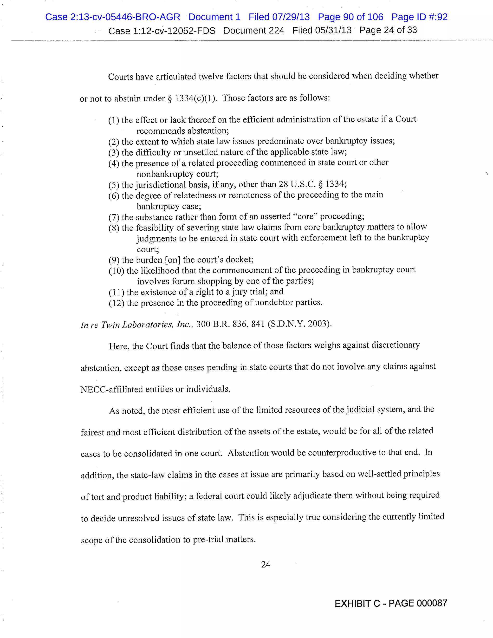 Case 1:12-cv-12052-FDS Document 224 Filed 05/31/13 Page 24 of 33
Courts have articulated twelve factors that should be considered when deciding whether
or not to abstain under § 1334(c)(1). Those factors are as follows:
(1) the effect or lack thereof on the efficient administration of the estate if a Court
recommends abstention;
(2) the extent to which state law issues predominate over bankruptcy issues;
(3) the difficulty or unsettled nature of the applicable state law;
(4) the presence of a related proceeding commenced in state court or other
nonbankruptcy court;
(5) the jurisdictional basis, if any, other than 28 U.S.C. § 1334;
(6) the degree of relatedness or remoteness of the proceeding to the main
bankruptcy case;
(7) the substance rather than form of an asserted "core" proceeding;
(8) the feasibility of severing state law claims from core bankruptcy matters to allow
judgments to be entered in state court with enforcement left to the bankruptcy
court;
(9) the burden [on] the court’s docket;
(10) the likelihood that the commencement of the proceeding in bankruptcy court
involves forum shopping by one of the parties;
(11) the existence of a right to a jury trial; and
(12) the presence in the proceeding of nondebtor parties.
In re Twin Laboratories, Inc., 300 B.R. 836, 841 (S.D.N.Y. 2003).
Here, the Court finds that the balance of those factors weighs against discretionary
abstention, except as those cases pending in state courts that do not involve any claims against
NECC-affiliated entities or individuals.
As noted, the most efficient use of the limited resources of the judicial system, and the
fairest and most efficient distribution of the assets of the estate, would be for all of the related
cases to be consolidated in one court. Abstention would be counterproductive to that end. In
addition, the state-law claims in the cases at issue are primarily based on well-settled principles
of tort and product liability; a federal court could likely adjudicate them without being required
to decide unresolved issues of state law. This is especially true considering the currently limited
scope of the consolidation to pre-trial matters.
24
EXHIBIT C - PAGE 000087
Case 2:13-cv-05446-BRO-AGR Document 1 Filed 07/29/13 Page 90 of 106 Page ID #:92
 