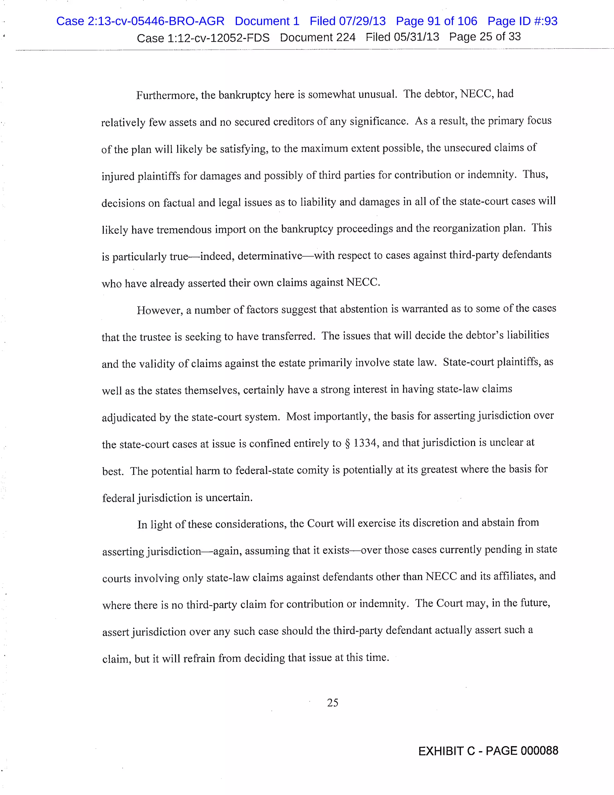 Case 1:12-cv-12052-FDS Document 224 Filed 05/31/13 Page 25 of 33
Furthermore, the bankruptcy here is somewhat unusual. The debtor, NECC, had
relatively few assets and no secured creditors of any significance. As a result, the primary focus
of the plan will likely be satisfying, to the maximum extent possible, the unsecured claims of
injured plaintiffs for damages and possibly of third parties for contribution or indemnity. Thus,
decisions on factual and legal issues as to liability and damages in all of the state-court cases will
likely have tremendous import on the bankruptcy proceedings and the reorganization plan. This
is particularly trueindeed, determinativewith respect to cases against third-party defendants
who have already asserted their own claims against NECC.
However, a number of factors suggest that abstention is warranted as to some of the cases
that the trustee is seeking to have transferred. The issues that will decide the debtor’s liabilities
and the validity of claims against the estate primarily involve state law. State-court plaintiffs, as
well as the states themselves, certainly have a strong interest in having state-law claims
adjudicated by the state-court system. Most importantly, the basis for asserting jurisdiction over
the state-court cases at issue is confined entirely to § 1334, and that jurisdiction is unclear at
best. The potential harm to federal-state comity is potentially at its greatest where the basis for
federal jurisdiction is uncertain.
In light of these considerations, the Court will exercise its discretion and abstain from
asserting jurisdictionagain, assuming that it existsover those cases currently pending in state
courts involving only state-law claims against defendants other than NECC and its affiliates, and
where there is no third-party claim for contribution or indemnity. The Court may, in the future,
assert jurisdiction over any such case should the third-party defendant actually assert such a
claim, but it will refrain from deciding that issue at this time.
25
EXHIBIT C - PAGE 000088
Case 2:13-cv-05446-BRO-AGR Document 1 Filed 07/29/13 Page 91 of 106 Page ID #:93
 