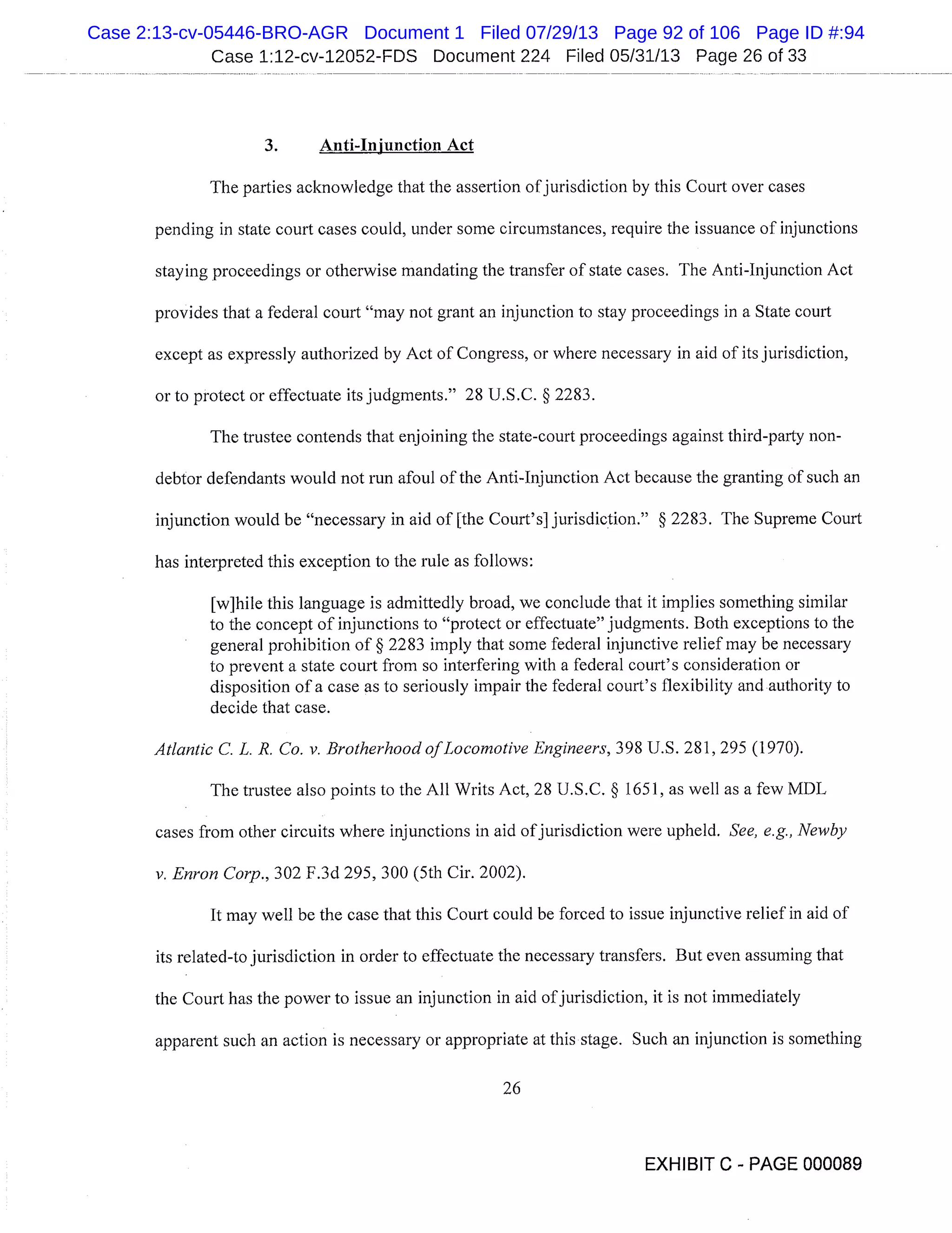 Case 1:12-cv-12052-FDS Document 224 Filed 05/31/13 Page 26 of 33
3. Anti-Injunction Act
The parties acknowledge that the assertion ofjurisdiction by this Court over cases
pending in state court cases could, under some circumstances, require the issuance of injunctions
staying proceedings or otherwise mandating the transfer of state cases. The Anti-Injunction Act
provides that a federal court "may not grant an injunction to stay proceedings in a State court
except as expressly authorized by Act of Congress, or where necessary in aid of its jurisdiction,
or to protect or effectuate its judgments." 28 U.S.C. § 2283.
The trustee contends that enjoining the state-court proceedings against third-party non-
debtor defendants would not run afoul of the Anti-Injunction Act because the granting of such an
injunction would be "necessary in aid of [the Court’s] jurisdiction." § 2283. The Supreme Court
has interpreted this exception to the rule as follows:
[w]hile this language is admittedly broad, we conclude that it implies something similar
to the concept of injunctions to "protect or effectuate" judgments. Both exceptions to the
general prohibition of § 2283 imply that some federal injunctive relief may be necessary
to prevent a state court from so interfering with a federal court’s consideration or
disposition of a case as to seriously impair the federal court’s flexibility and authority to
decide that case.
Atlantic C. L. R. Co. v. Brotherhood of Locomotive Engineers, 398 U.S. 281, 295 (1970).
The trustee also points to the All Writs Act, 28 U.S.C. § 1651, as well as a few MDL
cases from other circuits where injunctions in aid of jurisdiction were upheld. See, e.g., Newby
v. Enron Corp., 302 F.3d 295, 300 (5th Cir. 2002).
It may well be the case that this Court could be forced to issue injunctive relief in aid of
its related-to jurisdiction in order to effectuate the necessary transfers. But even assuming that
the Court has the power to issue an injunction in aid of jurisdiction, it is not immediately
apparent such an action is necessary or appropriate at this stage. Such an injunction is something
26
EXHIBIT C - PAGE 000089
Case 2:13-cv-05446-BRO-AGR Document 1 Filed 07/29/13 Page 92 of 106 Page ID #:94
 