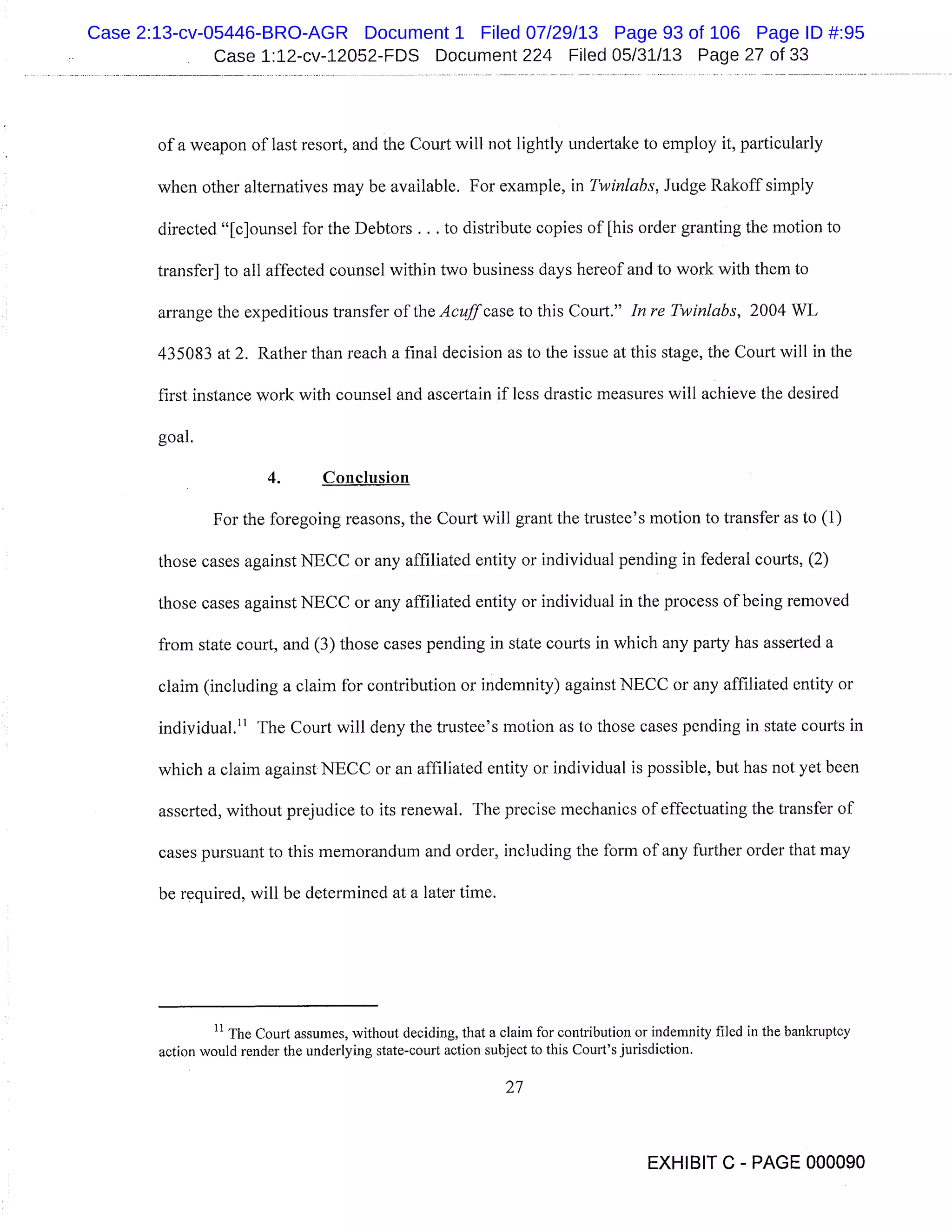 Case 1:12-cv-12052-FDS Document 224 Filed 05/31/13 Page 27 of 33
of a weapon of last resort, and the Court will not lightly undertake to employ it, particularly
when other alternatives may be available. For example, in Twinlabs, Judge Rakoff simply
directed "[c]ounsel for the Debtors . . . to distribute copies of [his order granting the motion to
transfer] to all affected counsel within two business days hereof and to work with them to
arrange the expeditious transfer of the Acuff case to this Court." In re Twinlabs, 2004 WL
435083 at 2. Rather than reach a final decision as to the issue at this stage, the Court will in the
first instance work with counsel and ascertain if less drastic measures will achieve the desired
goal.
4. Conclusion
For the foregoing reasons, the Court will grant the trustee’s motion to transfer as to (1)
those cases against NECC or any affiliated entity or individual pending in federal courts, (2)
those cases against NECC or any affiliated entity or individual in the process of being removed
from state court, and (3) those cases pending in state courts in which any party has asserted a
claim (including a claim for contribution or indemnity) against NECC or any affiliated entity or
individual." The Court will deny the trustee’s motion as to those cases pending in state courts in
which a claim against NECC or an affiliated entity or individual is possible, but has not yet been
asserted, without prejudice to its renewal. The precise mechanics of effectuating the transfer of
cases pursuant to this memorandum and order, including the form of any further order that may
be required, will be determined at a later time.
The Court assumes, without deciding, that a claim for contribution or indemnity filed in the bankruptcy
action would render the underlying state-court action subject to this Court’s jurisdiction.
27
EXHIBIT C - PAGE 000090
Case 2:13-cv-05446-BRO-AGR Document 1 Filed 07/29/13 Page 93 of 106 Page ID #:95
 