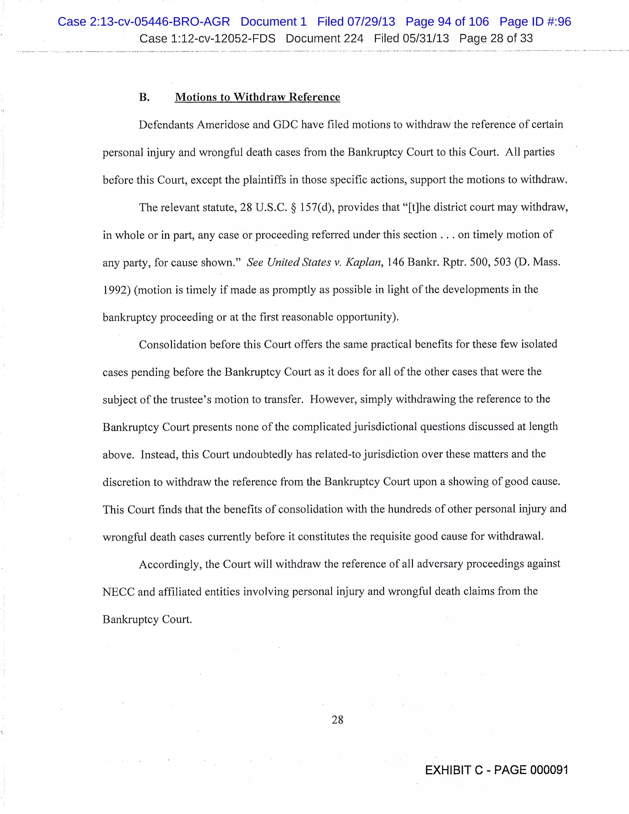 Case 1:12-cv-12052-FDS Document 224 Filed 05/31/13 Page 28 of 33
B. Motions to Withdraw Reference
Defendants Ameridose and GDC have filed motions to withdraw the reference of certain
personal injury and wrongful death cases from the Bankruptcy Court to this Court. All parties
before this Court, except the plaintiffs in those specific actions, support the motions to withdraw.
The relevant statute, 28 U.S.C. § 157(d), provides that "[t]he district court may withdraw,
in whole or in part, any case or proceeding referred under this section. . . on timely motion of
any party, for cause shown." See United States v. Kaplan, 146 Bankr. Rptr. 500, 503 (D. Mass.
1992) (motion is timely if made as promptly as possible in light of the developments in the
bankruptcy proceeding or at the first reasonable opportunity).
Consolidation before this Court offers the same practical benefits for these few isolated
cases pending before the Bankruptcy Court as it does for all of the other cases that were the
subject of the trustee’s motion to transfer. However, simply withdrawing the reference to the
Bankruptcy Court presents none of the complicated jurisdictional questions discussed at length
above. Instead, this Court undoubtedly has related-to jurisdiction over these matters and the
discretion to withdraw the reference from the Bankruptcy Court upon a showing of good cause.
This Court finds that the benefits of consolidation with the hundreds of other personal injury and
wrongful death cases currently before it constitutes the requisite good cause for withdrawal.
Accordingly, the Court will withdraw the reference of all adversary proceedings against
NECC and affiliated entities involving personal injury and wrongful death claims from the
Bankruptcy Court.
28
EXHIBIT C - PAGE 000091
Case 2:13-cv-05446-BRO-AGR Document 1 Filed 07/29/13 Page 94 of 106 Page ID #:96
 