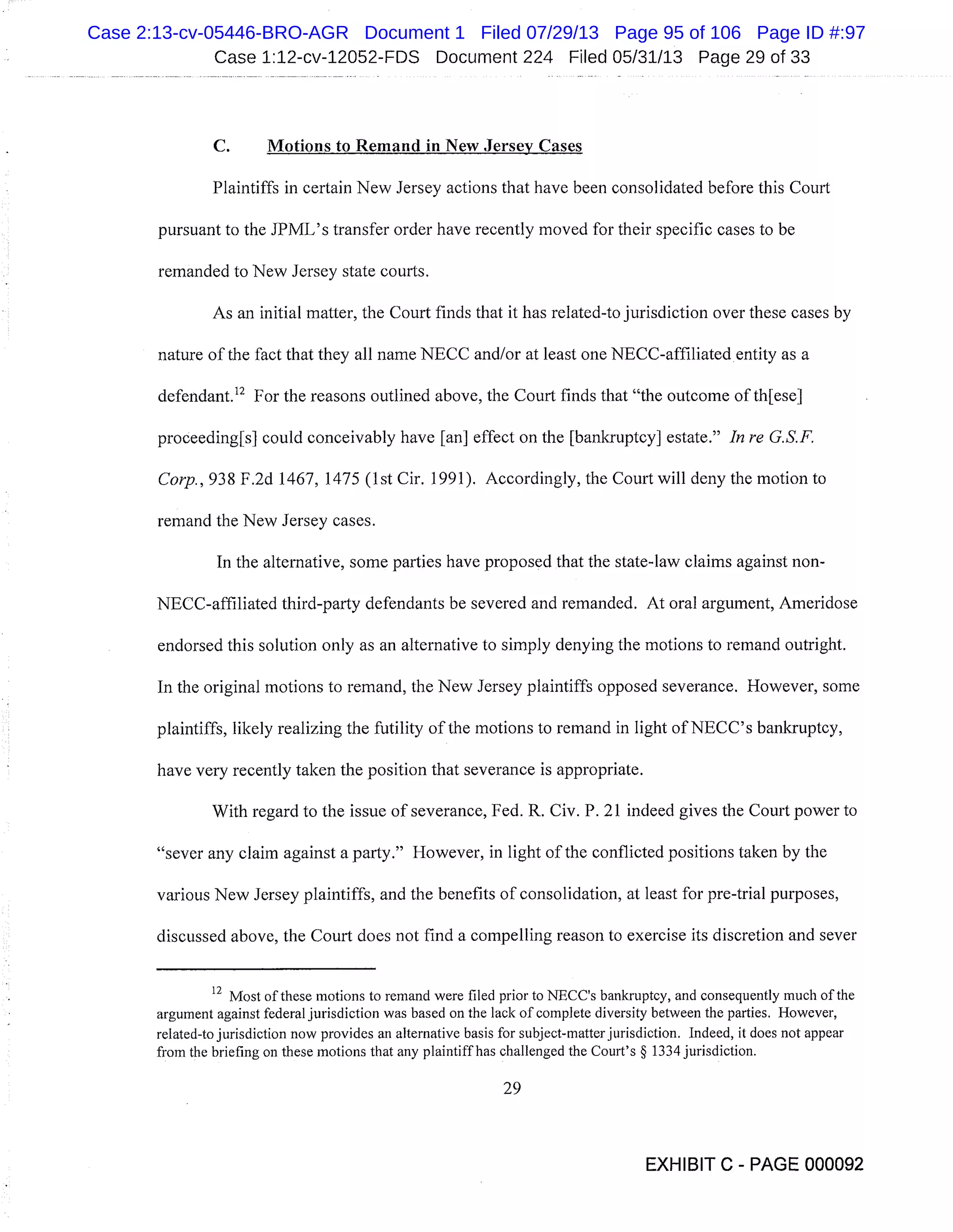 Case 1:12-cv-12052-FDS Document 224 Filed 05/31/13 Page 29 of 33
C. Motions to Remand in New Jersey Cases
Plaintiffs in certain New Jersey actions that have been consolidated before this Court
pursuant to the JPML’s transfer order have recently moved for their specific cases to be
remanded to New Jersey state courts.
As an initial matter, the Court finds that it has related-to jurisdiction over these cases by
nature of the fact that they all name NECC and/or at least one NECC-affiliated entity as a
defendant.’2 For the reasons outlined above, the Court finds that "the outcome of th[ese]
proceeding[s] could conceivably have [an] effect on the [bankruptcy] estate." In re G.S.F.
Corp., 938 F.2d 1467, 1475 (1st Cir. 1991). Accordingly, the Court will deny the motion to
remand the New Jersey cases.
In the alternative, some parties have proposed that the state-law claims against non-
NECC-affihiated third-party defendants be severed and remanded. At oral argument, Ameridose
endorsed this solution only as an alternative to simply denying the motions to remand outright.
In the original motions to remand, the New Jersey plaintiffs opposed severance. However, some
plaintiffs, likely realizing the futility of the motions to remand in light of NECC’s bankruptcy,
have very recently taken the position that severance is appropriate.
With regard to the issue of severance, Fed. R. Civ. P. 21 indeed gives the Court power to
"sever any claim against a party." However, in light of the conflicted positions taken by the
various New Jersey plaintiffs, and the benefits of consolidation, at least for pre-trial purposes,
discussed above, the Court does not find a compelling reason to exercise its discretion and sever
12
Most of these motions to remand were filed prior to NECC’s bankruptcy, and consequently much of the
argument against federal jurisdiction was based on the lack of complete diversity between the parties. However,
related-to jurisdiction now provides an alternative basis for subject-matter jurisdiction. Indeed, it does not appear
from the briefing on these motions that any plaintiff has challenged the Court’s § 1334 jurisdiction.
29
EXHIBIT C - PAGE 000092
Case 2:13-cv-05446-BRO-AGR Document 1 Filed 07/29/13 Page 95 of 106 Page ID #:97
 