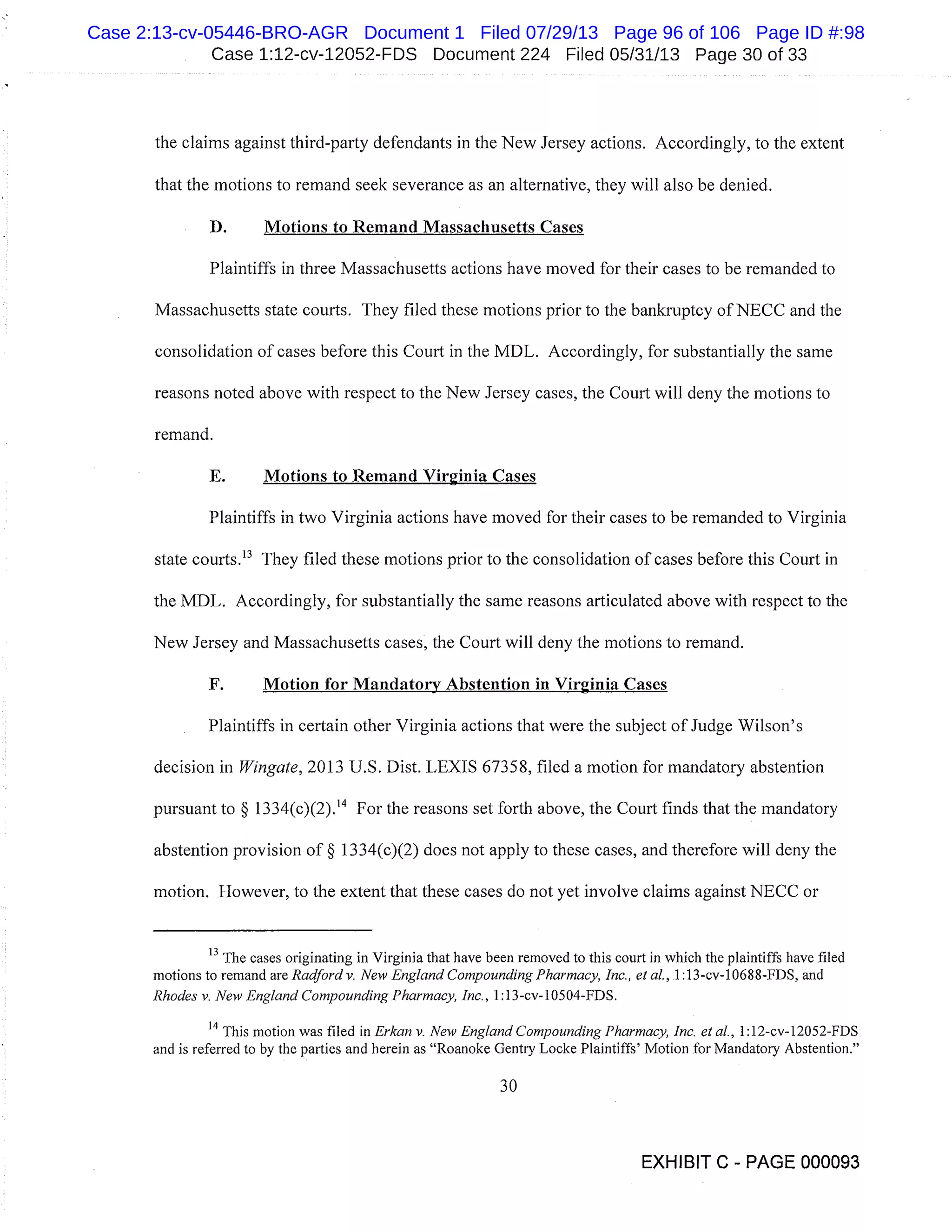 Case 1:12-cv-12052-FDS Document 224 Filed 05/31/13 Page 30 of 33
the claims against third-party defendants in the New Jersey actions. Accordingly, to the extent
that the motions to remand seek severance as an alternative, they will also be denied.
B. Motions to Remand Massachusetts Cases
Plaintiffs in three Massachusetts actions have moved for their cases to be remanded to
Massachusetts state courts. They filed these motions prior to the bankruptcy of NECC and the
consolidation of cases before this Court in the MDL. Accordingly, for substantially the same
reasons noted above with respect to the New Jersey cases, the Court will deny the motions to
remand.
E. Motions to Remand Virginia Cases
Plaintiffs in two Virginia actions have moved for their cases to be remanded to Virginia
state courts. 13 They filed these motions prior to the consolidation of cases before this Court in
the MDL. Accordingly, for substantially the same reasons articulated above with respect to the
New Jersey and Massachusetts cases, the Court will deny the motions to remand.
F. Motion for Mandatory Abstention in Virginia Cases
Plaintiffs in certain other Virginia actions that were the subject of Judge Wilson’s
decision in Wingate, 2013 U.S. Dist. LEXIS 67358, filed a motion for mandatory abstention
pursuant to § 1334(c)(2).’4 For the reasons set forth above, the Court finds that the mandatory
abstention provision of § 1334(c)(2) does not apply to these cases, and therefore will deny the
motion. However, to the extent that these cases do not yet involve claims against NE CC or
13
The cases originating in Virginia that have been removed to this court in which the plaintiffs have filed
motions to remand are Radford v. New England Compounding Pharmacy, Inc., et al., 1:13 -cv- 1068 8-FDS, and
Rhodes v. New England Compounding Pharmacy, Inc., 1:13-cv-10504-FDS.
14
This motion was filed in Erkan v. New England Compounding Pharmacy, Inc. et al., 1:1 2-cv- 1 2052-FDS
and is referred to by the parties and herein as "Roanoke Gentry Locke Plaintiffs’ Motion for Mandatory Abstention."
30
EXHIBIT C - PAGE 000093
Case 2:13-cv-05446-BRO-AGR Document 1 Filed 07/29/13 Page 96 of 106 Page ID #:98
 