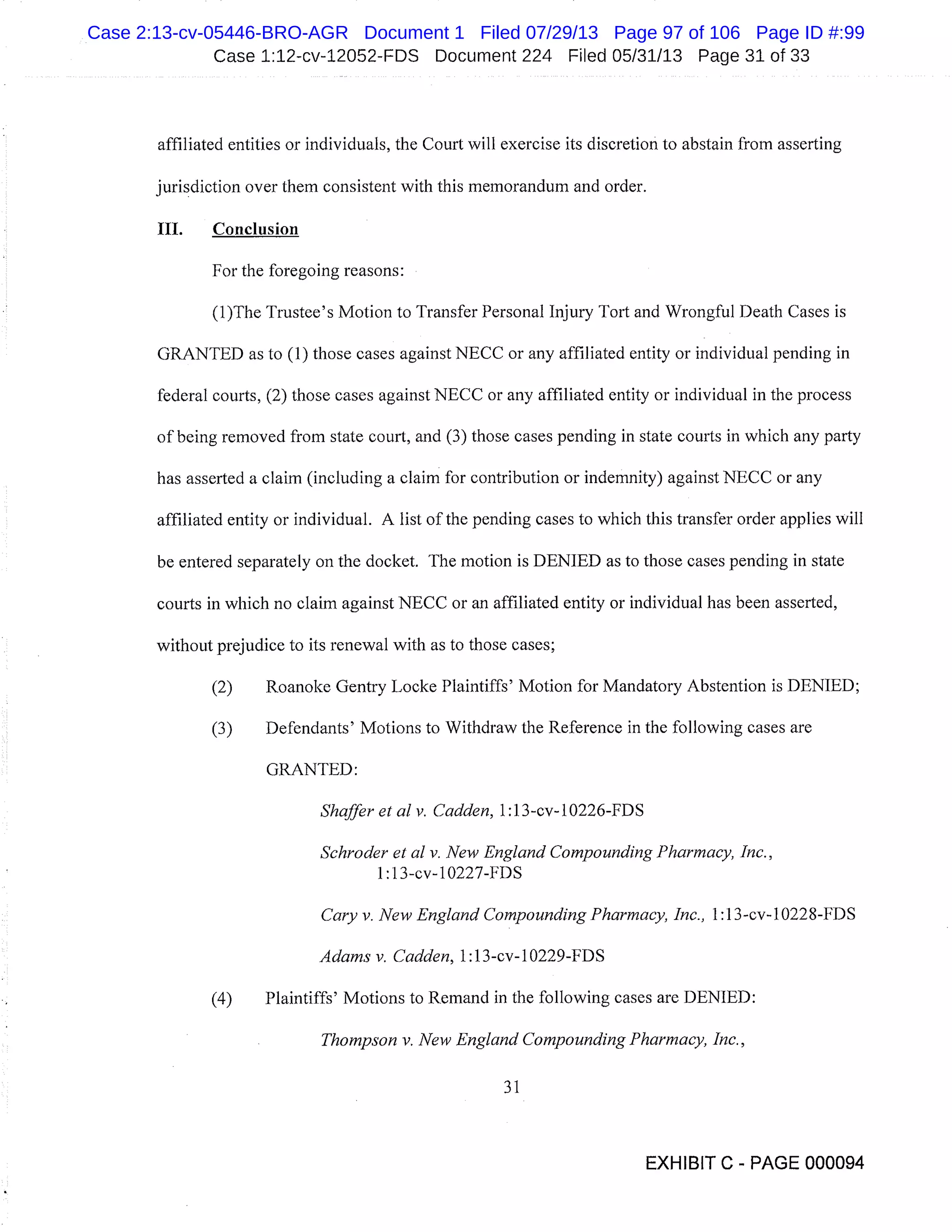 Case 1:12-cv-12052-FDS Document 224 Filed 05/31/13 Page 31 of 33
affiliated entities or individuals, the Court will exercise its discretion to abstain from asserting
jurisdiction over them consistent with this memorandum and order.
III. Conclusion
For the foregoing reasons:
(l)The Trustee’s Motion to Transfer Personal Injury Tort and Wrongful Death Cases is
GRANTED as to (1) those cases against NECC or any affiliated entity or individual pending in
federal courts, (2) those cases against NECC or any affiliated entity or individual in the process
of being removed from state court, and (3) those cases pending in state courts in which any party
has asserted a claim (including a claim for contribution or indemnity) against NECC or any
affiliated entity or individual. A list of the pending cases to which this transfer order applies will
be entered separately on the docket. The motion is DENIED as to those cases pending in state
courts in which no claim against NECC or an affiliated entity or individual has been asserted,
without prejudice to its renewal with as to those cases;
(2) Roanoke Gentry Locke Plaintiffs’ Motion for Mandatory Abstention is DENIED;
(3) Defendants’ Motions to Withdraw the Reference in the following cases are
GRANTED:
Shaffer et at v. Cadden, 1:1 3-cv.- 1 0226-FDS
Schroder et at v. New England Compounding Pharmacy, Inc.,
1 :13-cv-10227-FDS
Cary v. New England Compounding Pharmacy, Inc., 1:1 3-cv-l0228-FDS
Adams v. Cadden, 1:1 3-cv- 1 0229-FDS
(4) Plaintiffs’ Motions to Remand in the following cases are DENIED:
Thompson v. New England Compounding Pharmacy, Inc.,
31
EXHIBIT C - PAGE 000094
Case 2:13-cv-05446-BRO-AGR Document 1 Filed 07/29/13 Page 97 of 106 Page ID #:99
 