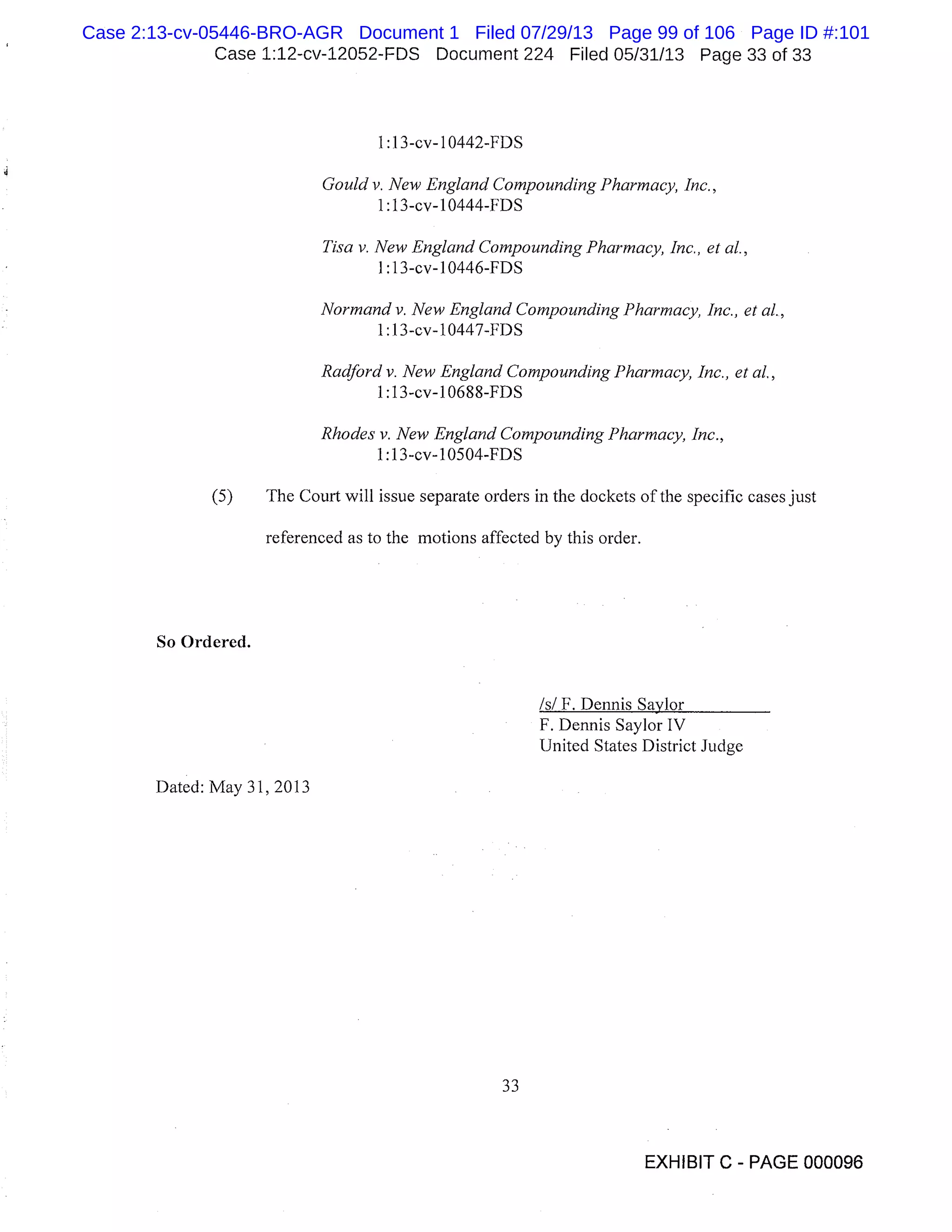 Case 1:12-cv-12052-FDS Document 224 Filed 05/31/13 Page 33 of 33
1:1 3-cv- 1 0442-FDS
Gould v. New England Compounding Pharmacy, Inc.,
1 :13-cv-10444-FDS
Tisa v. New England Compounding Pharmacy, Inc., et al.,
1 :13-cv-10446-FDS
Normand v. New England Compounding Pharmacy, Inc., et al.,
1 :13-cv-10447-FDS
Radford v. New England Compounding Pharmacy, Inc., et al.,
1 :13cv-1O688-FDS
Rhodes v. New England Compounding Pharmacy, Inc.,
1:1 3-cv-10504-FDS
(5) The Court will issue separate orders in the dockets of the specific cases just
referenced as to the motions affected by this order.
So Ordered.
Is! F. Dennis Savior
F. Dennis Saylor IV
United States District Judge
Dated: May 31, 2013
33
EXHIBIT C - PAGE 000096
Case 2:13-cv-05446-BRO-AGR Document 1 Filed 07/29/13 Page 99 of 106 Page ID #:101
 