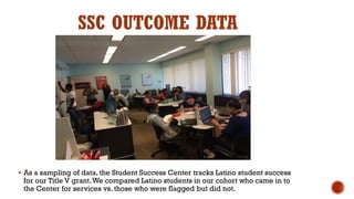 SSC OUTCOME DATA
 As a sampling of data, the Student Success Center tracks Latino student success
for our Title V grant.We compared Latino students in our cohort who came in to
the Center for services vs. those who were flagged but did not.
 