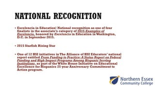  Excelencia in Education! National recognition as one of four
finalists in the associate’s category of 2015 Examples of
Excelencia, honored by Excelencia in Education in Washington,
D.C. in September 2015.
 2015 Starfish Rising Star
 One of 12 HSI initiatives in The Alliance of HSI Educators’ national
report entitled From Funding to Practice: A Status Report on Federal
Funding and High Impact Programs Among Hispanic Serving
Institutions, as part of the White House Initiative on Educational
Excellence for Hispanics 25 year Anniversary Commitment to
Action program.
 