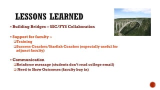  Building Bridges – SSC/FYS Collaboration
 Support for faculty –
Training
Success Coaches/Starfish Coaches (especially useful for
adjunct faculty)
 Communication
Reinforce message (students don’t read college email)
 Need to Show Outcomes (faculty buy in)
 