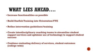  Increase functionalities as possible
 Build Starfish Training into Orientation/FYE
 Refine intervention guidelines/training
 Create interdisciplinary coaching teams to streamline student
support services and optimize use of technology to support student
success
 Continue evaluating delivery of services, student outcomes
(college wide)
 