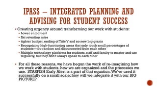 IPASS – INTEGRATED PLANNING AND
ADVISING FOR STUDENT SUCCESS
 Creating urgency around transforming our work with students:
 Lower enrollment
 flat retention rates
 tighter budget, ending of Title V and no new big grants
 Recognizing high-functioning areas that only touch small percentages of
students—too random and disconnected from each other
 Multiple technology platforms for students, staff and faculty to master and use
regularly, but they don’t always speak to each other
 For all these reasons, we have begun the work of re-imagining how
we work with students, how we are organized and the processes we
use. STARFISH Early Alert is a part of that equation.We’ve used it
successfully on a small scale; how will we integrate it with our BIG
PICTURE?
 