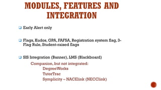 MODULES, FEATURES AND
INTEGRATION
 Early Alert only
 Flags, Kudos, GPA, FAFSA, Registration system flag, 3-
Flag Rule, Student-raised flags
 SIS Integration (Banner), LMS (Blackboard)
Companion, but not integrated:
DegreeWorks
TutorTrac
Symplicity – NACElink (NECClink)
 