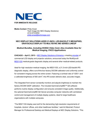 FOR IMMEDIATE RELEASE


Media Contact: Philip Anast
               Tech Image (for NEC Display Solutions)
               (312) 673-6054
               philip.anast@techimage.com


  NEC DISPLAY SOLUTIONS ADDS 21-INCH, LED-BACKLIT 5 MEGAPIXEL
       GRAYSCALE DISPLAY TO MULTISYNC MD SERIES LINEUP

   Medical Bundles, Including NVIDIA Video Card, Also Available Now for
                   Medical Imaging, PACS Applications

CHICAGO – April 3, 2013 – NEC Display Solutions of America, a leading provider of
commercial LCD display and projector solutions, announced today the MultiSync®
MD211G5 medical-grade diagnostic display and several other medical-related products.


Ideal for high resolution medical imaging, the MD211G5, a 21.3-inch LED-backlit IPS
diagnostic display, offers out-of-the-box factory DICOM calibration and uniformity control
for consistent imaging across the entire screen. Featuring a contrast ratio of 1200:1 and
a calibrated brightness of 500 cd/m2, this IPS screen delivers clear, accurate images.


The integrated front sensor constantly monitors and adjusts brightness to maintain the
factory DICOM GSDF calibration. The included GammaCompMD™ QA software
performs routine display configuration and ensures consistent image quality. Additionally,
the optional GammaCompMD QA Server provides computer networks with centralized
control and management of multiple display systems, ideal for large healthcare
organizations with multiple campuses.


“The MD211G5 display was built for the demanding high-resolution requirements of
hospitals, doctors’ offices, and other healthcare facilities,” said Art Marshall, Product
Manager for Professional Desktop and Medical Displays at NEC Display Solutions. “This
 