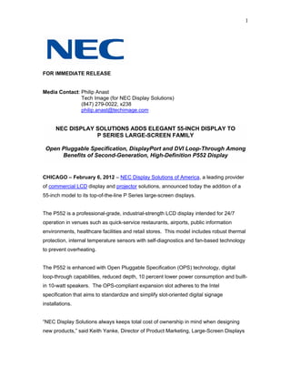 1




FOR IMMEDIATE RELEASE


Media Contact: Philip Anast
               Tech Image (for NEC Display Solutions)
               (847) 279-0022, x238
               philip.anast@techimage.com


      NEC DISPLAY SOLUTIONS ADDS ELEGANT 55-INCH DISPLAY TO
                  P SERIES LARGE-SCREEN FAMILY

 Open Pluggable Specification, DisplayPort and DVI Loop-Through Among
      Benefits of Second-Generation, High-Definition P552 Display


CHICAGO – February 6, 2012 – NEC Display Solutions of America, a leading provider
of commercial LCD display and projector solutions, announced today the addition of a
55-inch model to its top-of-the-line P Series large-screen displays.


The P552 is a professional-grade, industrial-strength LCD display intended for 24/7
operation in venues such as quick-service restaurants, airports, public information
environments, healthcare facilities and retail stores. This model includes robust thermal
protection, internal temperature sensors with self-diagnostics and fan-based technology
to prevent overheating.


The P552 is enhanced with Open Pluggable Specification (OPS) technology, digital
loop-through capabilities, reduced depth, 10 percent lower power consumption and built-
in 10-watt speakers. The OPS-compliant expansion slot adheres to the Intel
specification that aims to standardize and simplify slot-oriented digital signage
installations.


“NEC Display Solutions always keeps total cost of ownership in mind when designing
new products,” said Keith Yanke, Director of Product Marketing, Large-Screen Displays
 