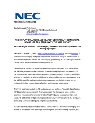 FOR IMMEDIATE RELEASE


Media Contact: Philip Anast
               Tech Image (for NEC Display Solutions)
               (312) 673-6054
               philip.anast@techimage.com


 NEC DISPLAY SOLUTIONS ADDS LATEST LED-BACKLIT, COMMERCIAL-
         GRADE LCD TO V SERIES WITH THE V463 DISPLAY

LED-Backlight, Slimmer Cabinet Depth, and OPS-Compliant Expansion Slot
                          Among Highlights

CHICAGO – March 13, 2013 – NEC Display Solutions of America, a leading provider of
commercial LCD display and projector solutions, announced today its latest addition to
its commercial-grade V Series, the V463 display, powered by an LED-backlight, slimmer
cabinet depth and an OPS-compliant expansion slot.


Delivering a 54 percent decrease in power consumption compared to its predecessor,
the V463 large-screen display maintains its extraordinary brightness. Its edge-lit LED
backlight enables a slimmer cabinet depth and lightweight design, providing flexibility for
a variety of installations. With a full HD panel, integrated temperature sensors and fans,
the V463 is ideal for applications that require extended use, including retail stores,
restaurants, indoor venues, training facilities and corporate boardrooms.


The V463 also features built-in, 10-watt speakers and an Open Pluggable Specification
(OPS) compliant expansion slot. This future-proofs the display and allows for the
seamless integration of a computer or other NEC/third-party accessories. Moreover,
video, RS-232 control and power are passed internally from the display to the computer,
eliminating additional cabling and simplifying installations.


“Like the other LED backlit models in the V Series, the V463 delivers vivid imagery and
makes an impression while offering a compelling total cost of ownership equation, too,”
 