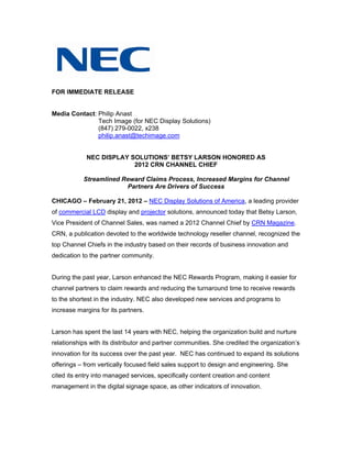 FOR IMMEDIATE RELEASE


Media Contact: Philip Anast
               Tech Image (for NEC Display Solutions)
               (847) 279-0022, x238
               philip.anast@techimage.com


            NEC DISPLAY SOLUTIONS’ BETSY LARSON HONORED AS
                         2012 CRN CHANNEL CHIEF

           Streamlined Reward Claims Process, Increased Margins for Channel
                        Partners Are Drivers of Success

CHICAGO – February 21, 2012 – NEC Display Solutions of America, a leading provider
of commercial LCD display and projector solutions, announced today that Betsy Larson,
Vice President of Channel Sales, was named a 2012 Channel Chief by CRN Magazine.
CRN, a publication devoted to the worldwide technology reseller channel, recognized the
top Channel Chiefs in the industry based on their records of business innovation and
dedication to the partner community.


During the past year, Larson enhanced the NEC Rewards Program, making it easier for
channel partners to claim rewards and reducing the turnaround time to receive rewards
to the shortest in the industry. NEC also developed new services and programs to
increase margins for its partners.


Larson has spent the last 14 years with NEC, helping the organization build and nurture
relationships with its distributor and partner communities. She credited the organization’s
innovation for its success over the past year. NEC has continued to expand its solutions
offerings – from vertically focused field sales support to design and engineering. She
cited its entry into managed services, specifically content creation and content
management in the digital signage space, as other indicators of innovation.
 