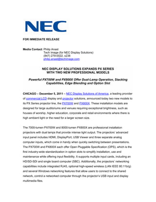 FOR IMMEDIATE RELEASE


Media Contact: Philip Anast
               Tech Image (for NEC Display Solutions)
               (847) 279-0022, x238
               philip.anast@techimage.com


                NEC DISPLAY SOLUTIONS EXPANDS PX SERIES
                  WITH TWO NEW PROFESSIONAL MODELS

    Powerful PX700W and PX800X Offer Dual-Lamp Operation, Stacking
               Capabilities, Edge Blending and Option Slot


CHICAGO – December 5, 2011 – NEC Display Solutions of America, a leading provider
of commercial LCD display and projector solutions, announced today two new models to
its PX Series projector line, the PX700W and PX800X. These installation models are
designed for large auditoriums and venues requiring exceptional brightness, such as
houses of worship, higher education, corporate and retail environments where there is
high ambient light or the need for a larger screen size.


The 7000-lumen PX700W and 8000-lumen PX800X are professional installation
projectors with dual lamps that provide intense light output. The projectors’ advanced
input panel includes HDMI, DisplayPort, USB Viewer and three separate analog
computer inputs, which come in handy when quickly switching between presentations.
The PX700W and PX800X each offer Open Pluggable Specification (OPS), which is the
first industry-wide standardization in option slots to simplify installation, use and
maintenance while offering input flexibility. It supports multiple input cards, including an
HD/SD-SDI and single board computer (SBC). Additionally, the projectors’ networking
capabilities include integrated RJ45, optional high-speed wireless (LAN IEEE 80.11b/g)
and several Windows networking features that allow users to connect to the shared
network, control a networked computer through the projector’s USB input and display
multimedia files.
 