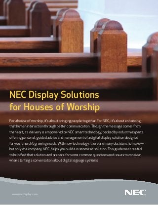 NEC Display Solutions
for Houses of Worship
For a house of worship, it’s about bringing people together. For NEC, it’s about enhancing
that human interaction through better communication. Though the message comes from
the heart, its delivery is empowered by NEC smart technology, backed by industry experts
offering personal, guided advice and management of a digital display solution designed
for your church’s growing needs. With new technology, there are many decisions to make—
but only one company, NEC, helps you build a customized solution. This guide was created
to help find that solution and prepare for some common questions and issues to consider
when starting a conversation about digital signage systems.




 www.necdisplay.com
 