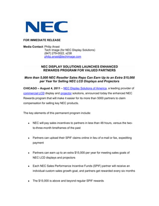 FOR IMMEDIATE RELEASE

Media Contact: Philip Anast
               Tech Image (for NEC Display Solutions)
               (847) 279-0022, x238
               philip.anast@techimage.com


              NEC DISPLAY SOLUTIONS LAUNCHES ENHANCED
               REWARDS PROGRAM FOR VALUED PARTNERS

More than 5,000 NEC Reseller Sales Reps Can Earn Up to an Extra $15,000
         per Year for Selling NEC LCD Displays and Projectors

CHICAGO – August 4, 2011 – NEC Display Solutions of America, a leading provider of
commercial LCD display and projector solutions, announced today the enhanced NEC
Rewards program that will make it easier for its more than 5000 partners to claim
compensation for selling key NEC products.


The key elements of this permanent program include:


      NEC will pay sales incentives to partners in less than 48 hours, versus the two-
       to-three-month timeframes of the past


      Partners can upload their SPIF claims online in lieu of e-mail or fax, expediting
       payment


      Partners can earn up to an extra $15,000 per year for meeting sales goals of
       NEC LCD displays and projectors

      Each NEC Sales Performance Incentive Funds (SPIF) partner will receive an
       individual custom sales growth goal, and partners get rewarded every six months


      The $15,000 is above and beyond regular SPIF rewards
 