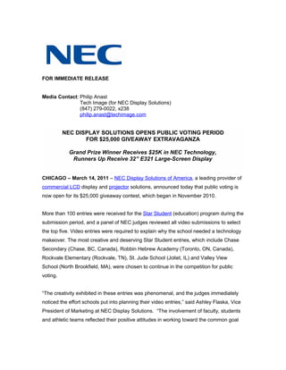 FOR IMMEDIATE RELEASE


Media Contact: Philip Anast
               Tech Image (for NEC Display Solutions)
               (847) 279-0022, x238
               philip.anast@techimage.com


          NEC DISPLAY SOLUTIONS OPENS PUBLIC VOTING PERIOD
                 FOR $25,000 GIVEAWAY EXTRAVAGANZA

            Grand Prize Winner Receives $25K in NEC Technology,
             Runners Up Receive 32” E321 Large-Screen Display


CHICAGO – March 14, 2011 – NEC Display Solutions of America, a leading provider of
commercial LCD display and projector solutions, announced today that public voting is
now open for its $25,000 giveaway contest, which began in November 2010.


More than 100 entries were received for the Star Student (education) program during the
submission period, and a panel of NEC judges reviewed all video submissions to select
the top five. Video entries were required to explain why the school needed a technology
makeover. The most creative and deserving Star Student entries, which include Chase
Secondary (Chase, BC, Canada), Robbin Hebrew Academy (Toronto, ON, Canada),
Rockvale Elementary (Rockvale, TN), St. Jude School (Joliet, IL) and Valley View
School (North Brookfield, MA), were chosen to continue in the competition for public
voting.


“The creativity exhibited in these entries was phenomenal, and the judges immediately
noticed the effort schools put into planning their video entries,” said Ashley Flaska, Vice
President of Marketing at NEC Display Solutions. “The involvement of faculty, students
and athletic teams reflected their positive attitudes in working toward the common goal
 