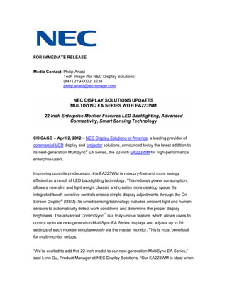 FOR IMMEDIATE RELEASE


Media Contact: Philip Anast
               Tech Image (for NEC Display Solutions)
               (847) 279-0022, x238
               philip.anast@techimage.com


                      NEC DISPLAY SOLUTIONS UPDATES
                     MULTISYNC EA SERIES WITH EA223WM

      22-Inch Enterprise Monitor Features LED Backlighting, Advanced
                  Connectivity, Smart Sensing Technology


CHICAGO – April 2, 2012 – NEC Display Solutions of America, a leading provider of
commercial LCD display and projector solutions, announced today the latest addition to
its next-generation MultiSync® EA Series, the 22-inch EA223WM for high-performance
enterprise users.


Improving upon its predecessor, the EA223WM is mercury-free and more energy
efficient as a result of LED backlighting technology. This reduces power consumption,
allows a new slim and light weight chassis and creates more desktop space. Its
integrated touch-sensitive controls enable simple display adjustments through the On
Screen Display® (OSD). Its smart sensing technology includes ambient light and human
sensors to automatically detect work conditions and determine the proper display
brightness. The advanced ControlSync™ is a truly unique feature, which allows users to
control up to six next-generation MultiSync EA Series displays and adjusts up to 26
settings of each monitor simultaneously via the master monitor. This is most beneficial
for multi-monitor setups.


“We’re excited to add this 22-inch model to our next-generation MultiSync EA Series,”
said Lynn Gu, Product Manager at NEC Display Solutions. “Our EA223WM is ideal when
 