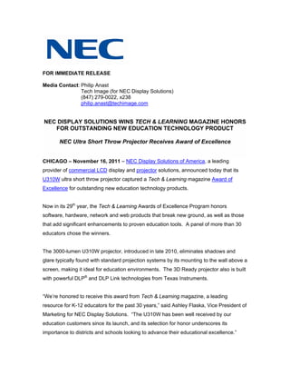 FOR IMMEDIATE RELEASE

Media Contact: Philip Anast
               Tech Image (for NEC Display Solutions)
               (847) 279-0022, x238
               philip.anast@techimage.com


NEC DISPLAY SOLUTIONS WINS TECH & LEARNING MAGAZINE HONORS
   FOR OUTSTANDING NEW EDUCATION TECHNOLOGY PRODUCT

       NEC Ultra Short Throw Projector Receives Award of Excellence


CHICAGO – November 16, 2011 – NEC Display Solutions of America, a leading
provider of commercial LCD display and projector solutions, announced today that its
U310W ultra short throw projector captured a Tech & Learning magazine Award of
Excellence for outstanding new education technology products.


Now in its 29th year, the Tech & Learning Awards of Excellence Program honors
software, hardware, network and web products that break new ground, as well as those
that add significant enhancements to proven education tools. A panel of more than 30
educators chose the winners.


The 3000-lumen U310W projector, introduced in late 2010, eliminates shadows and
glare typically found with standard projection systems by its mounting to the wall above a
screen, making it ideal for education environments. The 3D Ready projector also is built
with powerful DLP® and DLP Link technologies from Texas Instruments.


“We’re honored to receive this award from Tech & Learning magazine, a leading
resource for K-12 educators for the past 30 years,” said Ashley Flaska, Vice President of
Marketing for NEC Display Solutions. “The U310W has been well received by our
education customers since its launch, and its selection for honor underscores its
importance to districts and schools looking to advance their educational excellence.”
 
