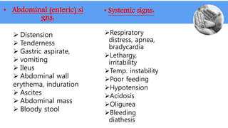 • Abdominal (enteric) si
gns:
 Distension
 Tenderness
 Gastric aspirate,
 vomiting
 Ileus
 Abdominal wall
erythema, induration
 Ascites
 Abdominal mass
 Bloody stool
• Systemic signs:
Respiratory
distress, apnea,
bradycardia
Lethargy,
irritability
Temp. instability
Poor feeding
Hypotension
Acidosis
Oligurea
Bleeding
diathesis
 