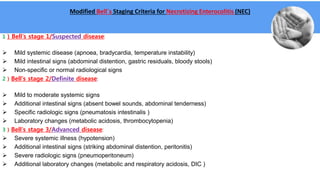 Modified Bell´s Staging Criteria for Necrotizing Enterocolitis (NEC)
1 ) Bell's stage 1/Suspected disease:
 Mild systemic disease (apnoea, bradycardia, temperature instability)
 Mild intestinal signs (abdominal distention, gastric residuals, bloody stools)
 Non-specific or normal radiological signs
2 ) Bell's stage 2/Definite disease:
 Mild to moderate systemic signs
 Additional intestinal signs (absent bowel sounds, abdominal tenderness)
 Specific radiologic signs (pneumatosis intestinalis )
 Laboratory changes (metabolic acidosis, thrombocytopenia)
3 ) Bell's stage 3/Advanced disease:
 Severe systemic illness (hypotension)
 Additional intestinal signs (striking abdominal distention, peritonitis)
 Severe radiologic signs (pneumoperitoneum)
 Additional laboratory changes (metabolic and respiratory acidosis, DIC )
 