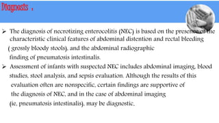 Diagnosis :
 The diagnosis of necrotizing enterocolitis (NEC) is based on the presence of the
characteristic clinical features of abdominal distention and rectal bleeding
( grossly bloody stools), and the abdominal radiographic
finding of pneumatosis intestinalis.
 Assessment of infants with suspected NEC includes abdominal imaging, blood
studies, stool analysis, and sepsis evaluation. Although the results of this
evaluation often are nonspecific, certain findings are supportive of
the diagnosis of NEC, and in the case of abdominal imaging
(ie, pneumatosis intestinalis), may be diagnostic.
 