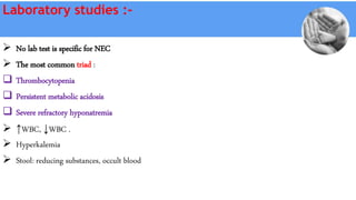 Laboratory studies :-
 No lab test is specific for NEC
 The most common triad :
 Thrombocytopenia
 Persistent metabolic acidosis
 Severe refractory hyponatremia
 ↑WBC, ↓WBC .
 Hyperkalemia
 Stool: reducing substances, occult blood
 