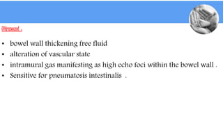 Ultrasound :
• bowel wall thickening free fluid
• alteration of vascular state
• intramural gas manifesting as high echo foci within the bowel wall .
• Sensitive for pneumatosis intestinalis .
 