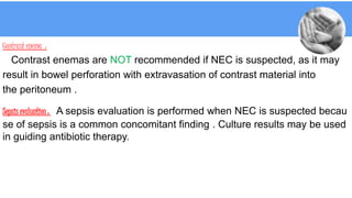 Contrast enema :
Contrast enemas are NOT recommended if NEC is suspected, as it may
result in bowel perforation with extravasation of contrast material into
the peritoneum .
Sepsis evaluation : A sepsis evaluation is performed when NEC is suspected becau
se of sepsis is a common concomitant finding . Culture results may be used
in guiding antibiotic therapy.
 