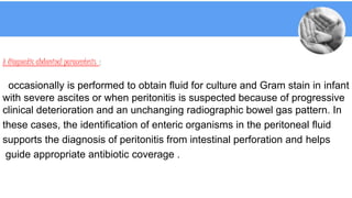 A diagnostic abdominal paracentesis :
occasionally is performed to obtain fluid for culture and Gram stain in infant
with severe ascites or when peritonitis is suspected because of progressive
clinical deterioration and an unchanging radiographic bowel gas pattern. In
these cases, the identification of enteric organisms in the peritoneal fluid
supports the diagnosis of peritonitis from intestinal perforation and helps
guide appropriate antibiotic coverage .
 