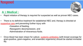 Management
A ) Medical :
• Rapid initiation of therapy is required for suspected as well as proven NEC cases.
• There is no definitive treatment for established NEC and, therapy is directed at
supportive care and preventing further injury with
-Cessation of feeding,
-Nasogastric decompression, and
-Administration of intravenous fluids.
• Once blood has been drawn for culture, systemic antibiotics (with broad coverage for
gram-positive, gram-negative, and anaerobic organisms) should be started immediat
ely.
 