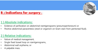 B ) Indications for surgery :
1 ) Absolute indications:
• Evidence of perforation on abdominal roentgenograms (pneumoperitoneum) or
• Positive abdominal paracentesis (stool or organism on Gram stain from peritoneal fluid).
2 ) Relative indications:
• Failure of medical management,
• Single fixed bowel loop on roentgenograms,
• Abdominal wall erythema, or
• A palpable mass.
 