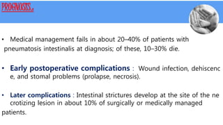 PROGNOSIS.:
• Medical management fails in about 20–40% of patients with
pneumatosis intestinalis at diagnosis; of these, 10–30% die.
• Early postoperative complications : Wound infection, dehiscenc
e, and stomal problems (prolapse, necrosis).
• Later complications : Intestinal strictures develop at the site of the ne
crotizing lesion in about 10% of surgically or medically managed
patients.
 