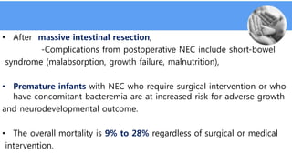 • After massive intestinal resection,
-Complications from postoperative NEC include short-bowel
syndrome (malabsorption, growth failure, malnutrition),
• Premature infants with NEC who require surgical intervention or who
have concomitant bacteremia are at increased risk for adverse growth
and neurodevelopmental outcome.
• The overall mortality is 9% to 28% regardless of surgical or medical
intervention.
 