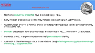 PREVENTION:
Always better than cure!
• Newborns exclusively breast-fed have a reduced risk of NEC.
• Early initiation of aggressive feeding may increase the risk of NEC in VLBW infants.
• Gut stimulation protocol of minimal enteral feeds followed by judicious volume advancement may
decrease the risk.
• Probiotic preparations have also decreased the incidence of NEC. . Induction of GI maturation.
• Incidence of NEC is significantly reduced after prenatal steroid therapy.
• Alteration of the immunologic status of the intestine using immunoglobulin A (IgA) and immunoglo
bulin G (IgG) supplementation
 