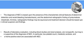 • The diagnosis of NEC is based upon the presence of the characteristic clinical features of abdominal
distention and rectal bleeding (hematochezia), and the abdominal radiographic finding of pneumatosis
intestinalis. At times, radiographic findings may be equivocal and treatment decision should be based upo
n clinical suspicion and findings.
• Results of laboratory evaluation, including blood studies and stool analysis, are nonspecific, but may b
e supportive of the diagnosis of NEC. In particular, low platelet count, metabolic acidosis, and
• a heme-positive stool are associated with NEC.
 